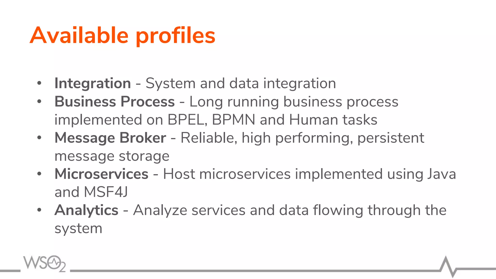 Available profiles
• Integration - System and data integration
• Business Process - Long running business process
implemented on BPEL, BPMN and Human tasks
• Message Broker - Reliable, high performing, persistent
message storage
• Microservices - Host microservices implemented using Java
and MSF4J
• Analytics - Analyze services and data flowing through the
system
 