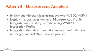 Pattern 4 - Microservices Adoption
• Implement microservices using Java with WSO2 MSF4J
• Deploy microservices within EI Microservices Profile
• Integrate with existing systems using WSO2 EI
Integration Profile
• Integration Analytics to monitor services and data flow
of Integration and Microservices profiles
 