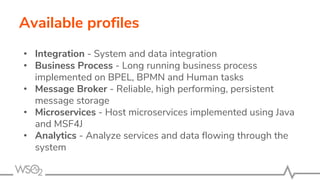 Available profiles
• Integration - System and data integration
• Business Process - Long running business process
implemented on BPEL, BPMN and Human tasks
• Message Broker - Reliable, high performing, persistent
message storage
• Microservices - Host microservices implemented using Java
and MSF4J
• Analytics - Analyze services and data flowing through the
system
 