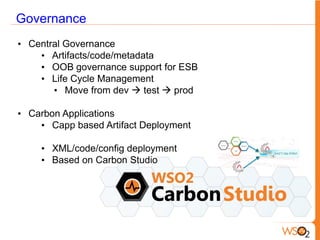 Governance
• Central Governance
    • Artifacts/code/metadata
    • OOB governance support for ESB
    • Life Cycle Management
       • Move from dev  test  prod

• Carbon Applications
    • Capp based Artifact Deployment

    • XML/code/config deployment
    • Based on Carbon Studio
 