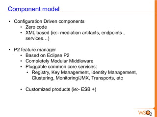 Component model
• Configuration Driven components
    • Zero code
    • XML based (ie:- mediation artifacts, endpoints ,
       services…)

• P2 feature manager
    • Based on Eclipse P2
    • Completely Modular Middleware
    • Pluggable common core services:
        • Registry, Key Management, Identity Management,
          Clustering, Monitoring/JMX, Transports, etc

     • Customized products (ie:- ESB +)
 
