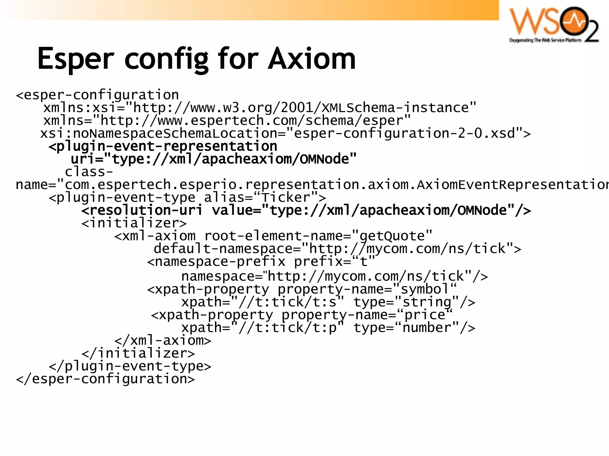 Esper config for Axiom <esper-configuration  xmlns:xsi=&quot;http://www.w3.org/2001/XMLSchema-instance&quot; xmlns=&quot;http://www.espertech.com/schema/esper&quot;  xsi:noNamespaceSchemaLocation=&quot;esper-configuration-2-0.xsd&quot;> <plugin-event-representation    uri=&quot;type://xml/apacheaxiom/OMNode&quot; class-name=&quot;com.espertech.esperio.representation.axiom.AxiomEventRepresentation&quot;/> <plugin-event-type alias=“Ticker&quot;> <resolution-uri value=&quot;type://xml/apacheaxiom/OMNode&quot;/> <initializer> <xml-axiom root-element-name=&quot;getQuote&quot;  default-namespace=&quot;http://mycom.com/ns/tick&quot;> <namespace-prefix prefix=“t&quot;  namespace= &quot; http://mycom.com/ns/tick&quot;/> <xpath-property property-name=&quot;symbol“  xpath=&quot;//t:tick/t:s&quot; type=&quot;string&quot;/>    <xpath-property property-name=“price“ xpath=&quot;//t:tick/t:p&quot; type=“number&quot;/> </xml-axiom> </initializer> </plugin-event-type> </esper-configuration> 