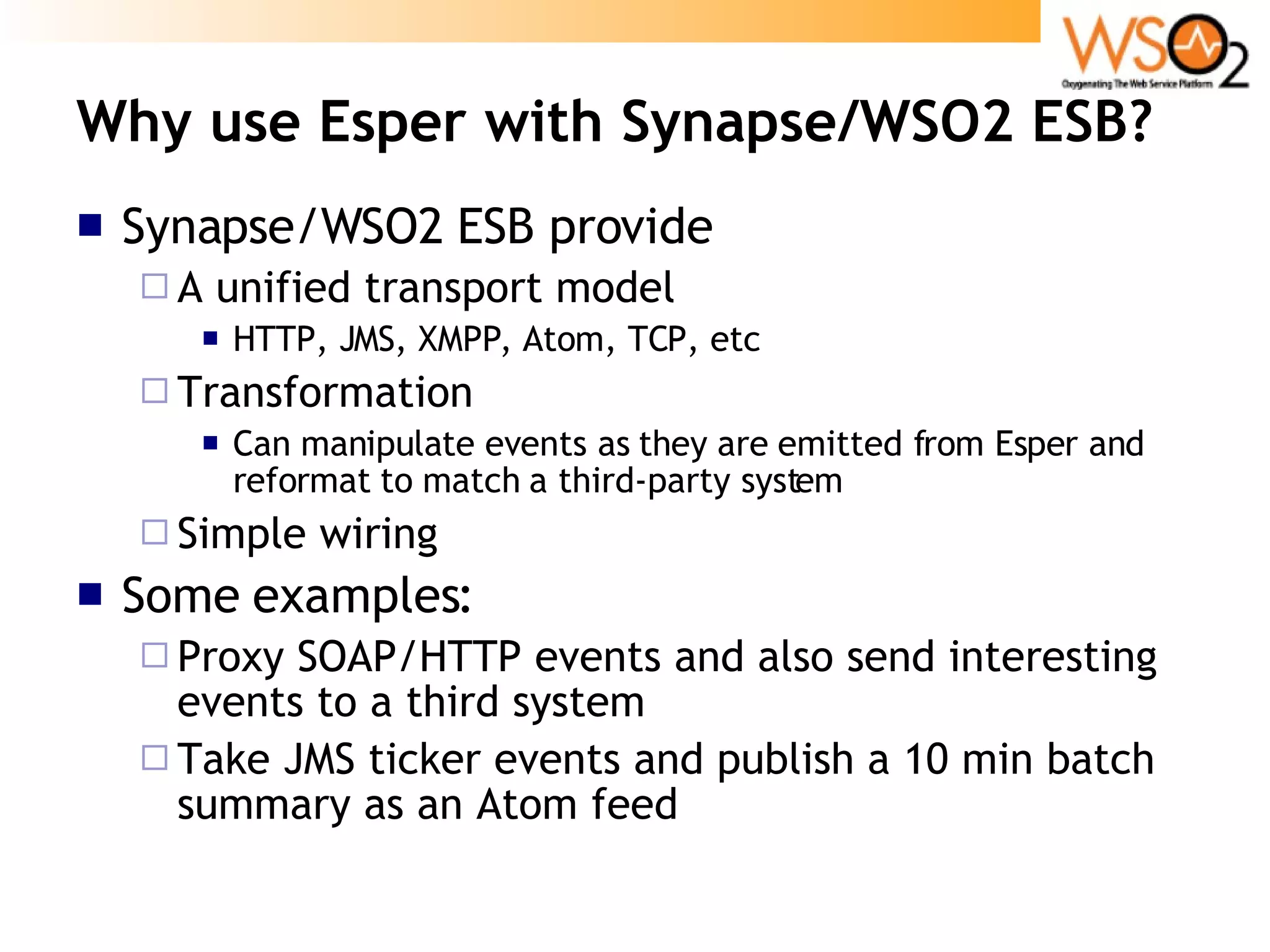 Why use Esper with Synapse/WSO2 ESB? Synapse/WSO2 ESB provide A unified transport model HTTP, JMS, XMPP, Atom, TCP, etc Transformation Can manipulate events as they are emitted from Esper and reformat to match a third-party system Simple wiring Some examples: Proxy SOAP/HTTP events and also send interesting events to a third system Take JMS ticker events and publish a 10 min batch summary as an Atom feed 