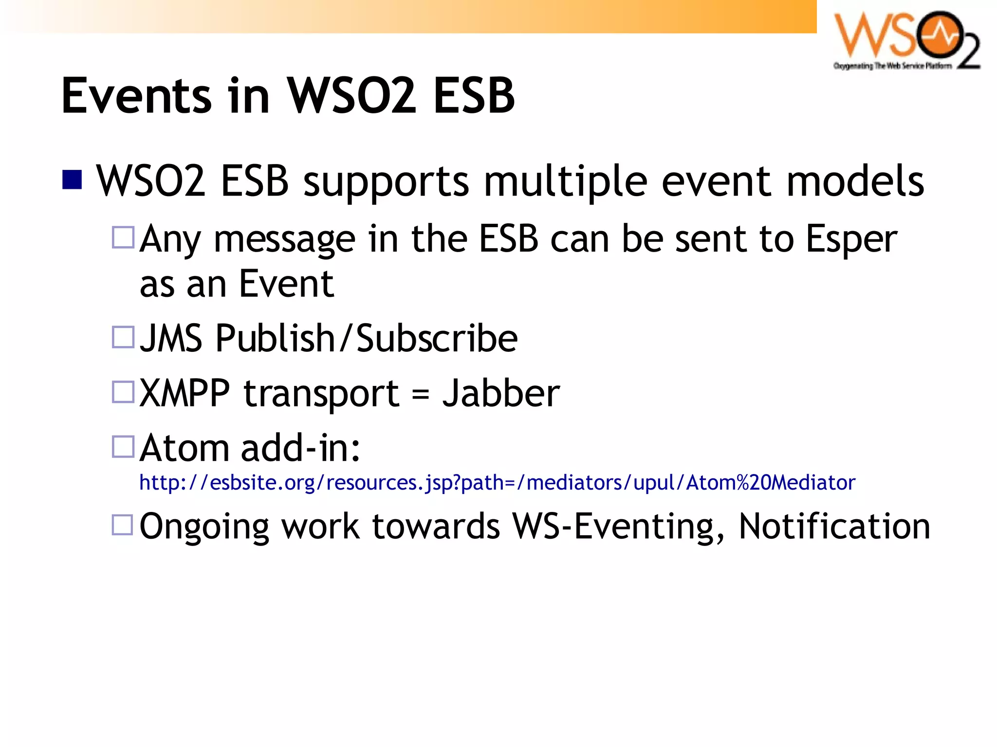 Events in WSO2 ESB WSO2 ESB supports multiple event models Any message in the ESB can be sent to Esper as an Event JMS Publish/Subscribe XMPP transport = Jabber Atom add-in:  http://esbsite.org/resources.jsp?path=/mediators/upul/Atom%20Mediator Ongoing work towards WS-Eventing, Notification 