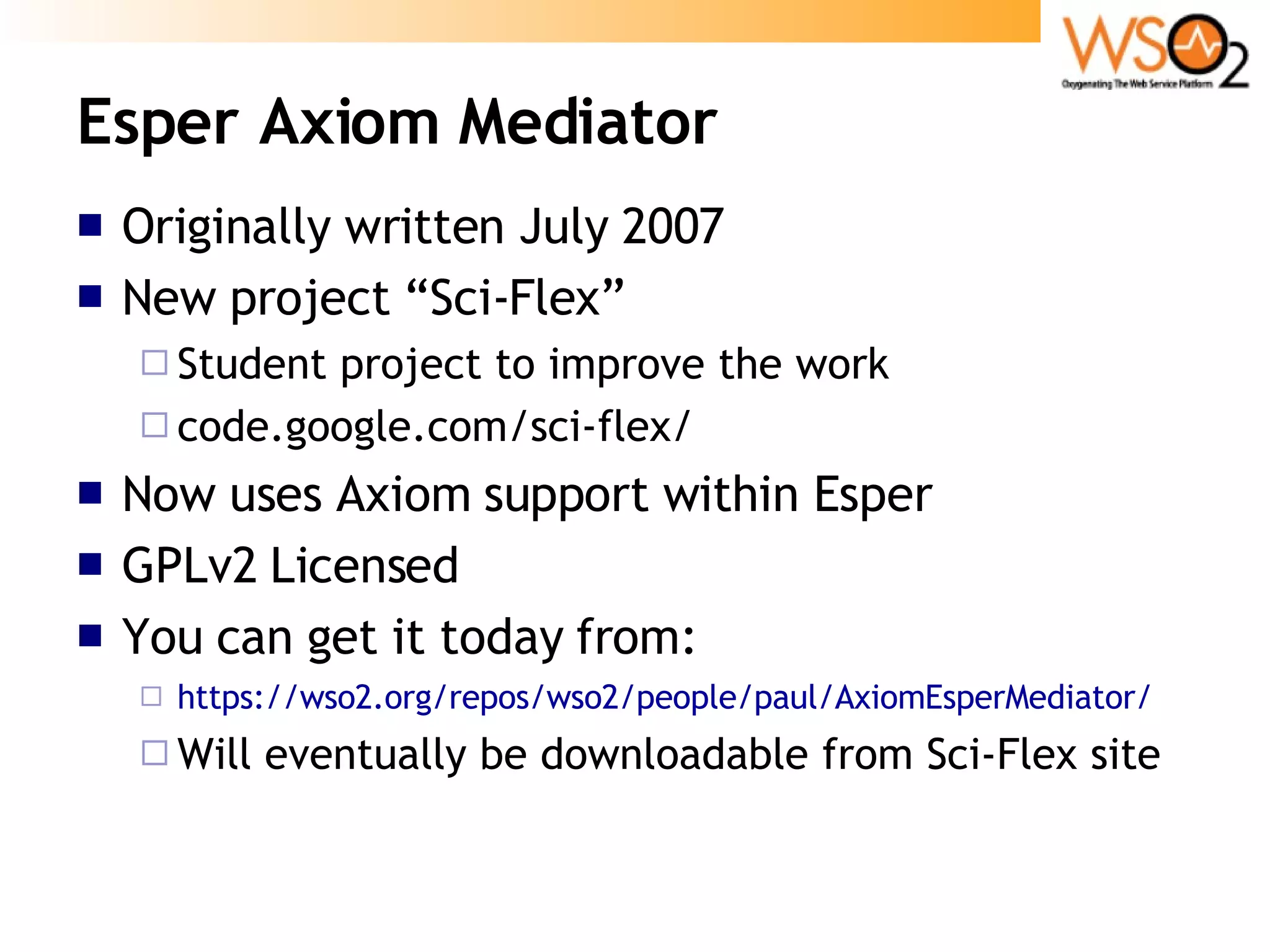 Esper Axiom Mediator Originally written July 2007 New project “Sci-Flex”  Student project to improve the work code.google.com/sci-flex/ Now uses Axiom support within Esper GPLv2 Licensed  You can get it today from: https://wso2.org/repos/wso2/people/paul/AxiomEsperMediator/ Will eventually be downloadable from Sci-Flex site 