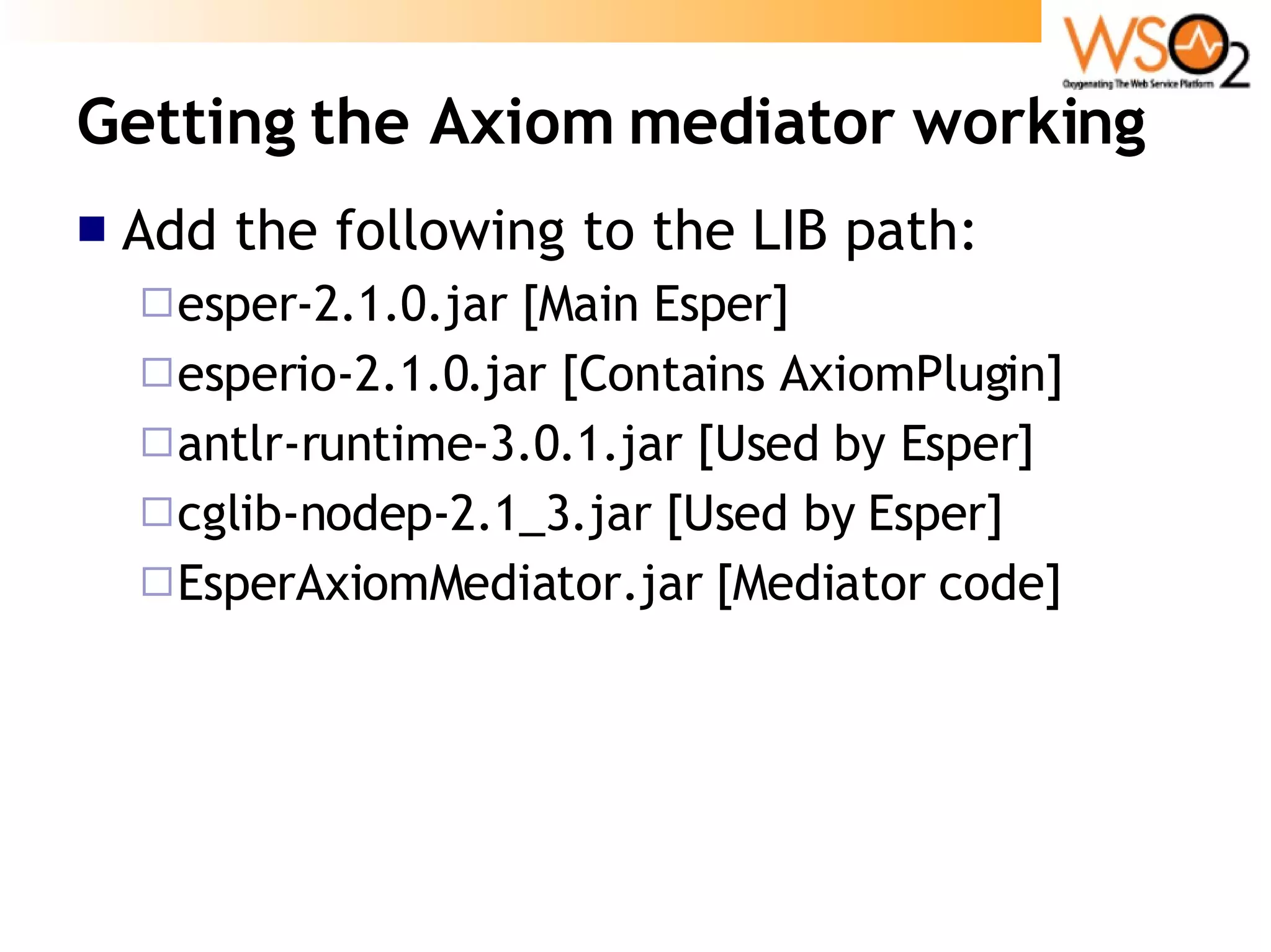 Getting the Axiom mediator working Add the following to the LIB path: esper-2.1.0.jar [Main Esper] esperio-2.1.0.jar [Contains AxiomPlugin] antlr-runtime-3.0.1.jar [Used by Esper] cglib-nodep-2.1_3.jar [Used by Esper] EsperAxiomMediator.jar [Mediator code] 
