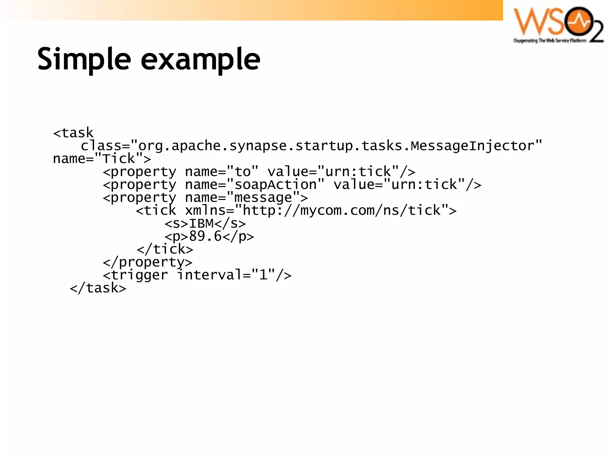 Simple example <task  class=&quot;org.apache.synapse.startup.tasks.MessageInjector&quot;  name=&quot;Tick&quot;> <property name=&quot;to&quot; value=&quot;urn:tick&quot;/> <property name=&quot;soapAction&quot; value=&quot;urn:tick&quot;/> <property name=&quot;message&quot;> <tick xmlns=&quot;http://mycom.com/ns/tick&quot;> <s>IBM</s> <p>89.6</p> </tick> </property> <trigger interval=&quot;1&quot;/> </task> 