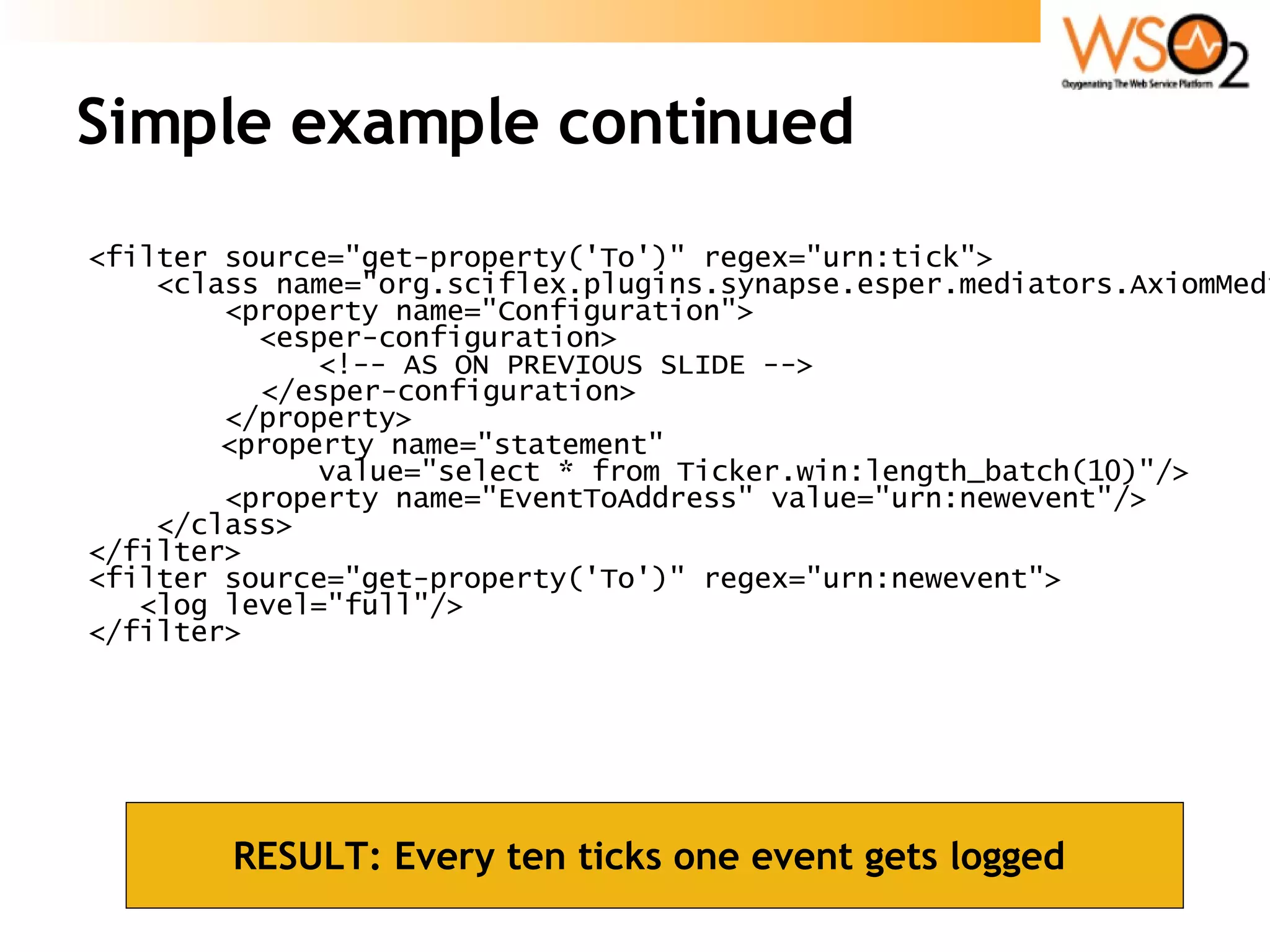 Simple example continued <filter source=&quot;get-property('To')&quot; regex=&quot;urn:tick&quot;> <class name=&quot;org.sciflex.plugins.synapse.esper.mediators.AxiomMediator&quot;> <property name=&quot;Configuration&quot;> <esper-configuration> <!-- AS ON PREVIOUS SLIDE --> </esper-configuration> </property>   <property name=&quot;statement&quot;  value=&quot;select * from Ticker.win:length_batch(10)&quot;/> <property name=&quot;EventToAddress&quot; value=&quot;urn:newevent&quot;/> </class> </filter> <filter source=&quot;get-property('To')&quot; regex=&quot;urn:newevent&quot;> <log level=&quot;full&quot;/> </filter> RESULT: Every ten ticks one event gets logged  
