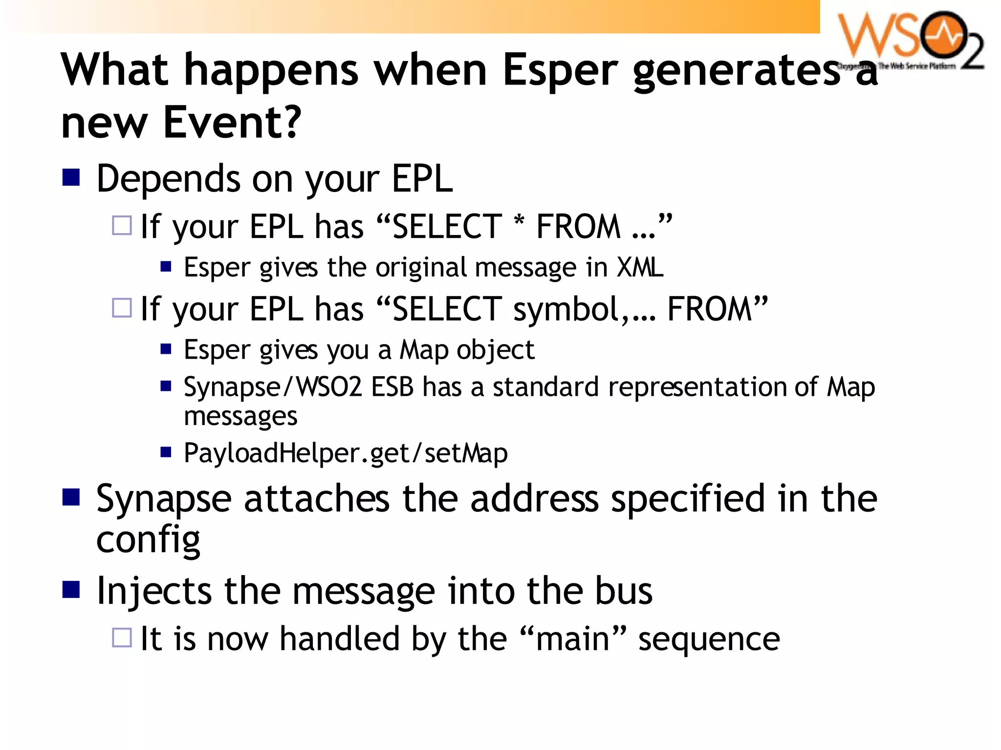 What happens when Esper generates a new Event? Depends on your EPL If your EPL has “SELECT * FROM …” Esper gives the original message in XML If your EPL has “SELECT symbol,… FROM” Esper gives you a Map object Synapse/WSO2 ESB has a standard representation of Map messages PayloadHelper.get/setMap Synapse attaches the address specified in the config Injects the message into the bus It is now handled by the “main” sequence 