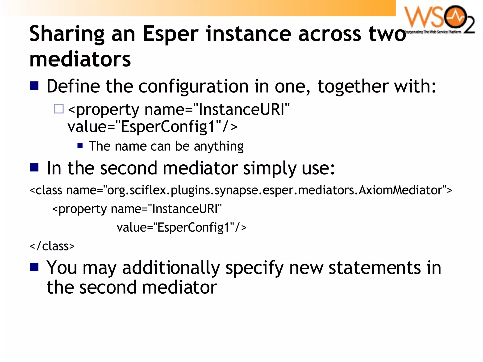 Sharing an Esper instance across two mediators Define the configuration in one, together with: <property name=&quot;InstanceURI&quot; value=&quot;EsperConfig1&quot;/> The name can be anything In the second mediator simply use: <class name=&quot;org.sciflex.plugins.synapse.esper.mediators.AxiomMediator&quot;> <property name=&quot;InstanceURI&quot;  value=&quot;EsperConfig1&quot;/> </class> You may additionally specify new statements in the second mediator 