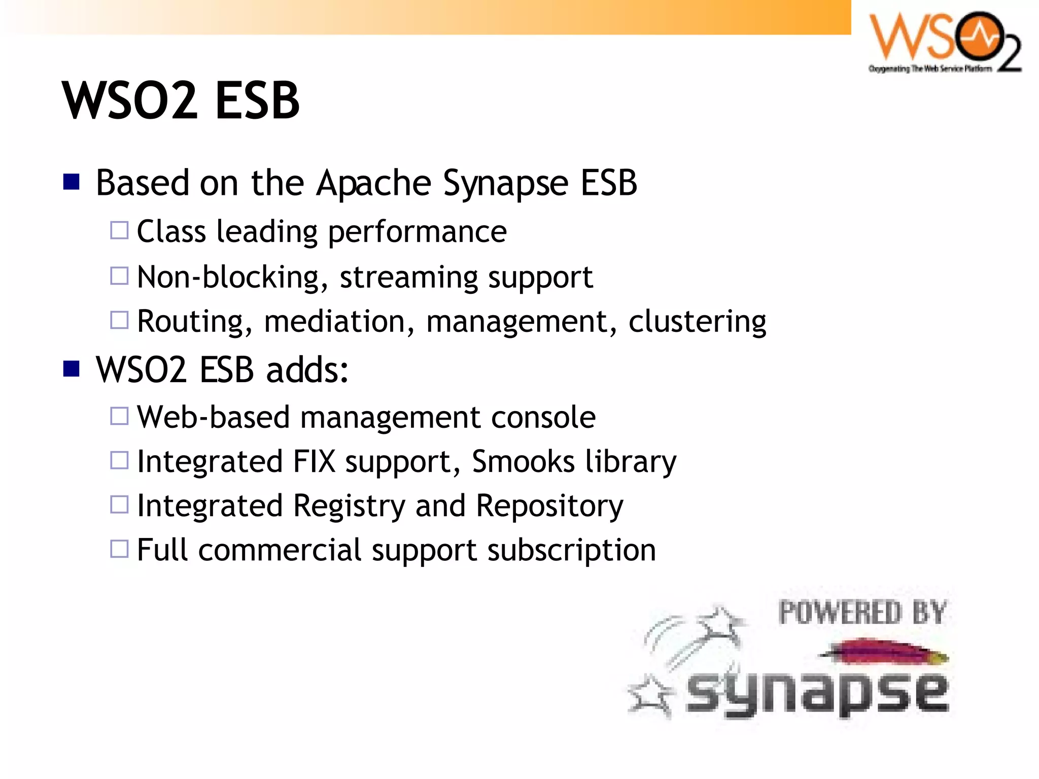 WSO2 ESB Based on the Apache Synapse ESB Class leading performance Non-blocking, streaming support Routing, mediation, management, clustering WSO2 ESB adds: Web-based management console Integrated FIX support, Smooks library Integrated Registry and Repository Full commercial support subscription 