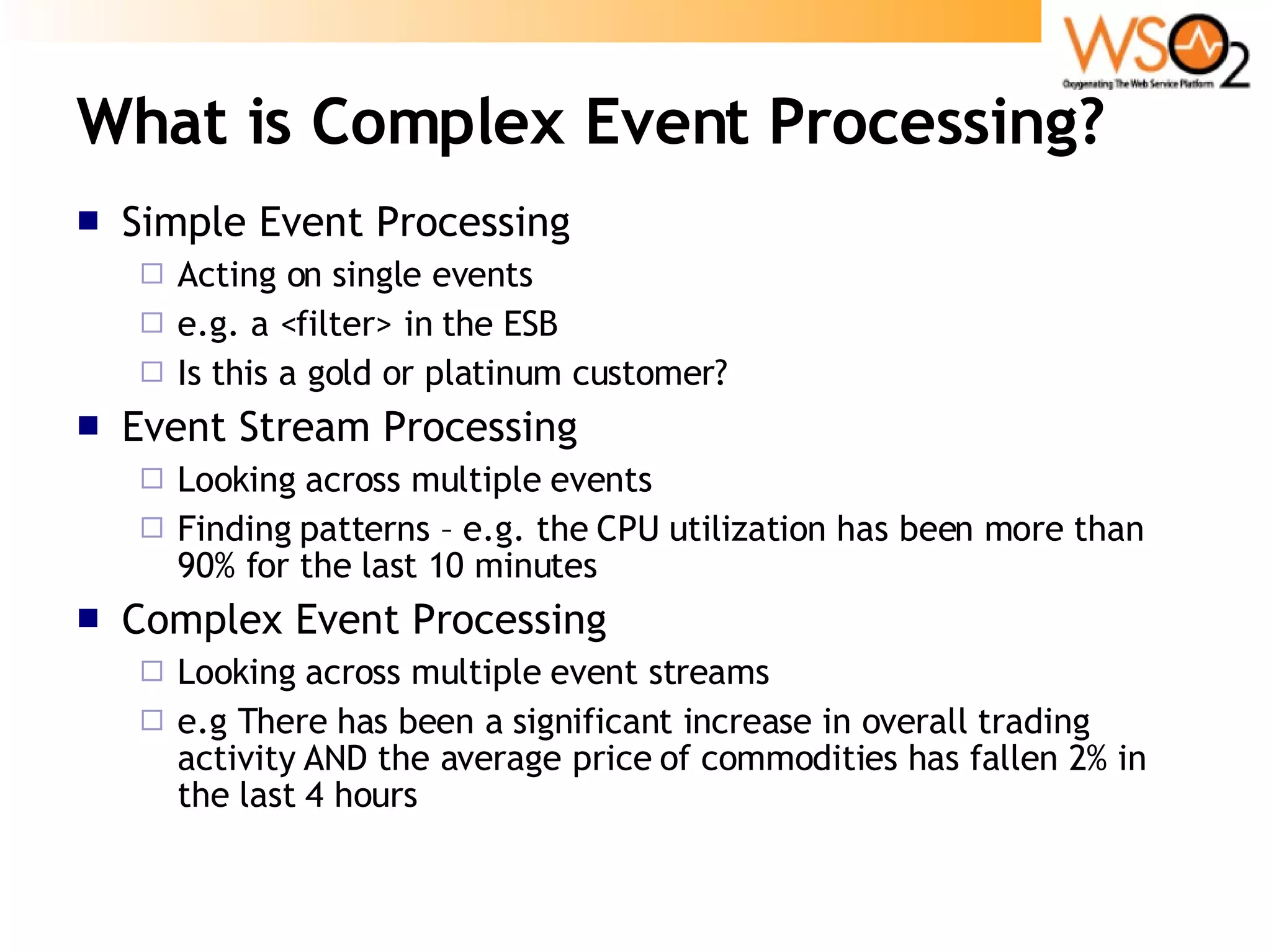 What is Complex Event Processing? Simple Event Processing Acting on single events e.g. a <filter> in the ESB Is this a gold or platinum customer? Event Stream Processing Looking across multiple events Finding patterns – e.g. the CPU utilization has been more than 90% for the last 10 minutes Complex Event Processing Looking across multiple event streams e.g There has been a significant increase in overall trading activity AND the average price of commodities has fallen 2% in the last 4 hours 