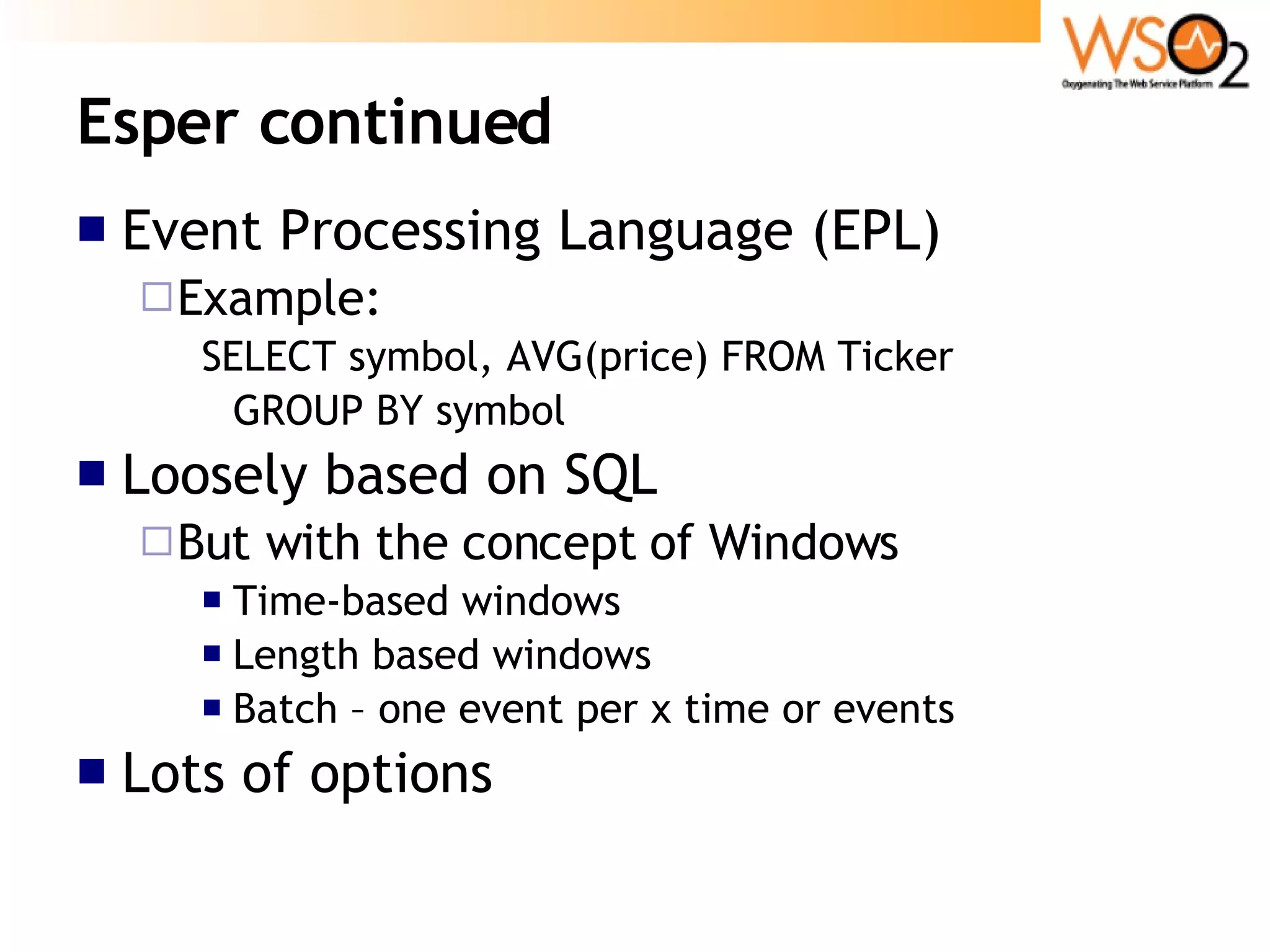 Esper continued Event Processing Language (EPL) Example: SELECT symbol, AVG(price) FROM Ticker  GROUP BY symbol Loosely based on SQL But with the concept of Windows Time-based windows Length based windows Batch – one event per x time or events Lots of options 