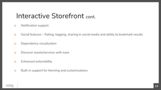 Interactive Storefront cont.
o Notification support
o Social features – Rating, tagging, sharing in social media and ability to bookmark results
o Dependency visualization
o Discover assets/services with ease
o Enhanced extensibility
o Built-in support for theming and customizations
23
 