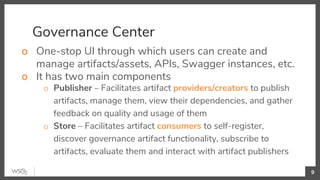 Governance Center
o One-stop UI through which users can create and
manage artifacts/assets, APIs, Swagger instances, etc.
o It has two main components
o Publisher – Facilitates artifact providers/creators to publish
artifacts, manage them, view their dependencies, and gather
feedback on quality and usage of them
o Store – Facilitates artifact consumers to self-register,
discover governance artifact functionality, subscribe to
artifacts, evaluate them and interact with artifact publishers
9
 