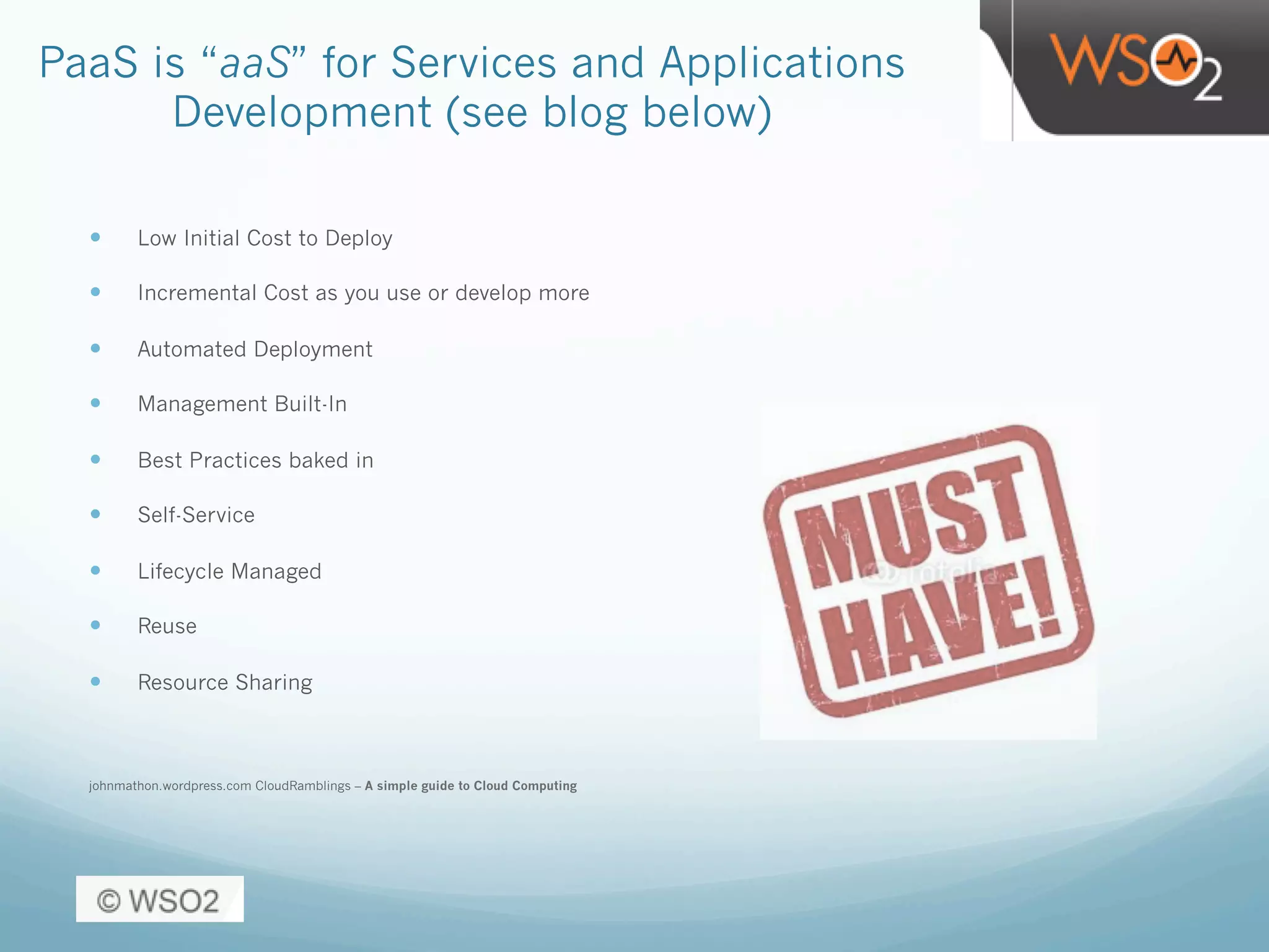 PaaS is “aaS” for Services and Applications
Development (see blog below)
—  Low Initial Cost to Deploy
—  Incremental Cost as you use or develop more
—  Automated Deployment
—  Management Built-In
—  Best Practices baked in
—  Self-Service
—  Lifecycle Managed
—  Reuse
—  Resource Sharing
johnmathon.wordpress.com CloudRamblings – A simple guide to Cloud Computing
 