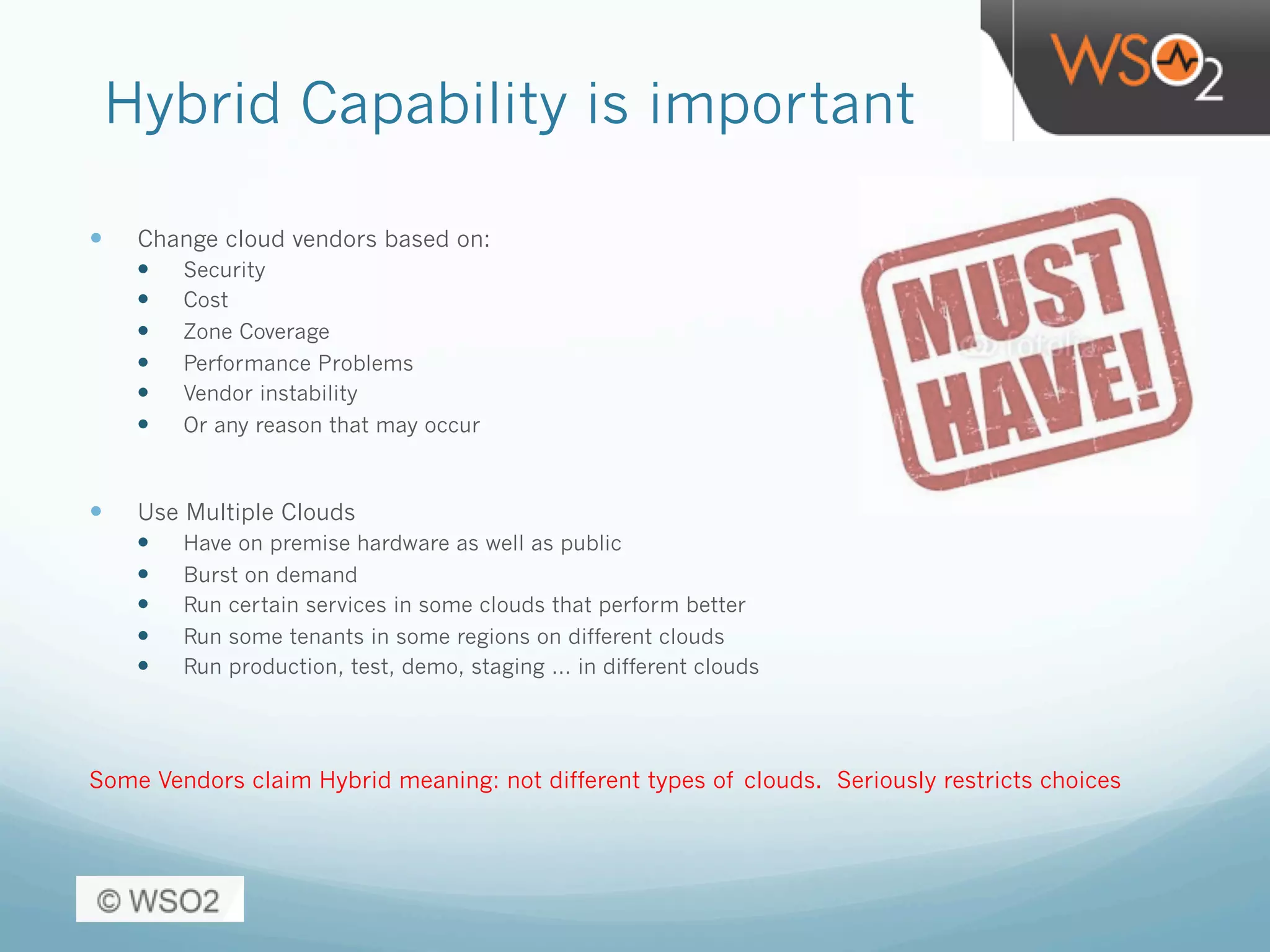 Hybrid Capability is important
—  Change cloud vendors based on:
—  Security
—  Cost
—  Zone Coverage
—  Performance Problems
—  Vendor instability
—  Or any reason that may occur
—  Use Multiple Clouds
—  Have on premise hardware as well as public
—  Burst on demand
—  Run certain services in some clouds that perform better
—  Run some tenants in some regions on different clouds
—  Run production, test, demo, staging … in different clouds
Some Vendors claim Hybrid meaning: not different types of clouds. Seriously restricts choices
 