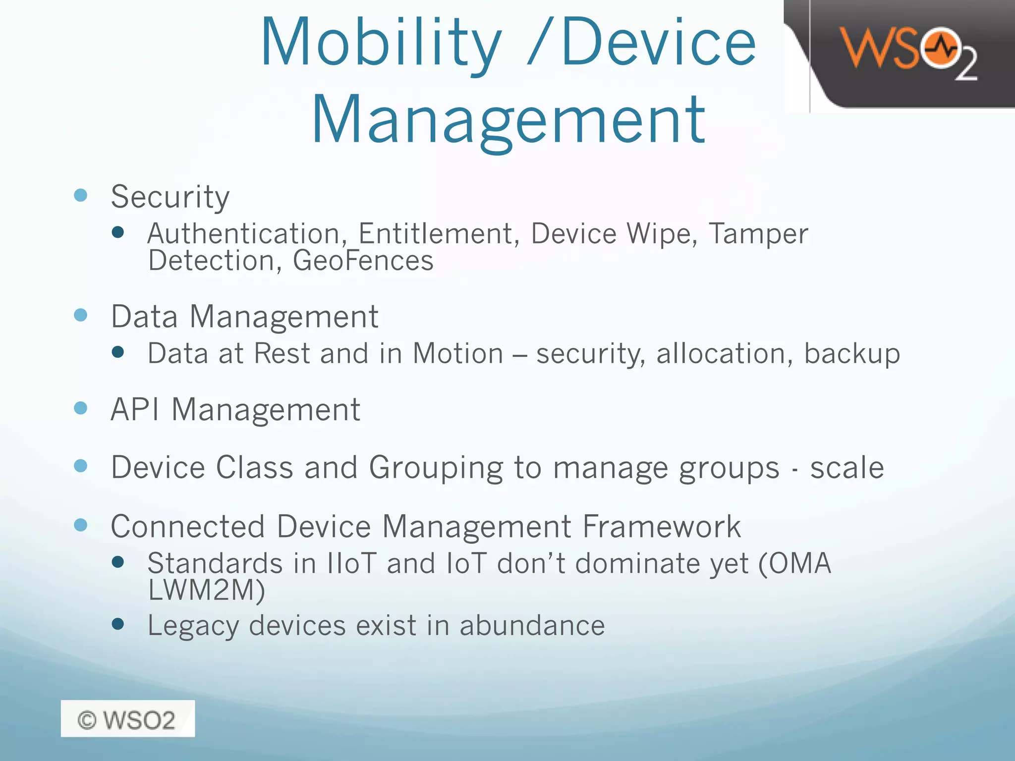 Mobility /Device
Management
—  Security
—  Authentication, Entitlement, Device Wipe, Tamper
Detection, GeoFences
—  Data Management
—  Data at Rest and in Motion – security, allocation, backup
—  API Management
—  Device Class and Grouping to manage groups - scale
—  Connected Device Management Framework
—  Standards in IIoT and IoT don’t dominate yet (OMA
LWM2M)
—  Legacy devices exist in abundance
 