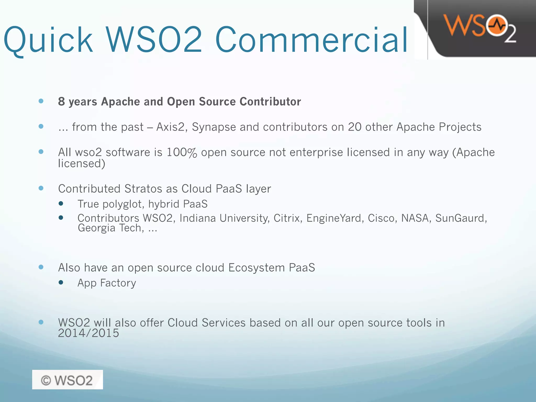 Quick WSO2 Commercial
—  8 years Apache and Open Source Contributor
—  … from the past – Axis2, Synapse and contributors on 20 other Apache Projects
—  All wso2 software is 100% open source not enterprise licensed in any way (Apache
licensed)
—  Contributed Stratos as Cloud PaaS layer
—  True polyglot, hybrid PaaS
—  Contributors WSO2, Indiana University, Citrix, EngineYard, Cisco, NASA, SunGaurd,
Georgia Tech, …
—  Also have an open source cloud Ecosystem PaaS
—  App Factory
—  WSO2 will also offer Cloud Services based on all our open source tools in
2014/2015
 