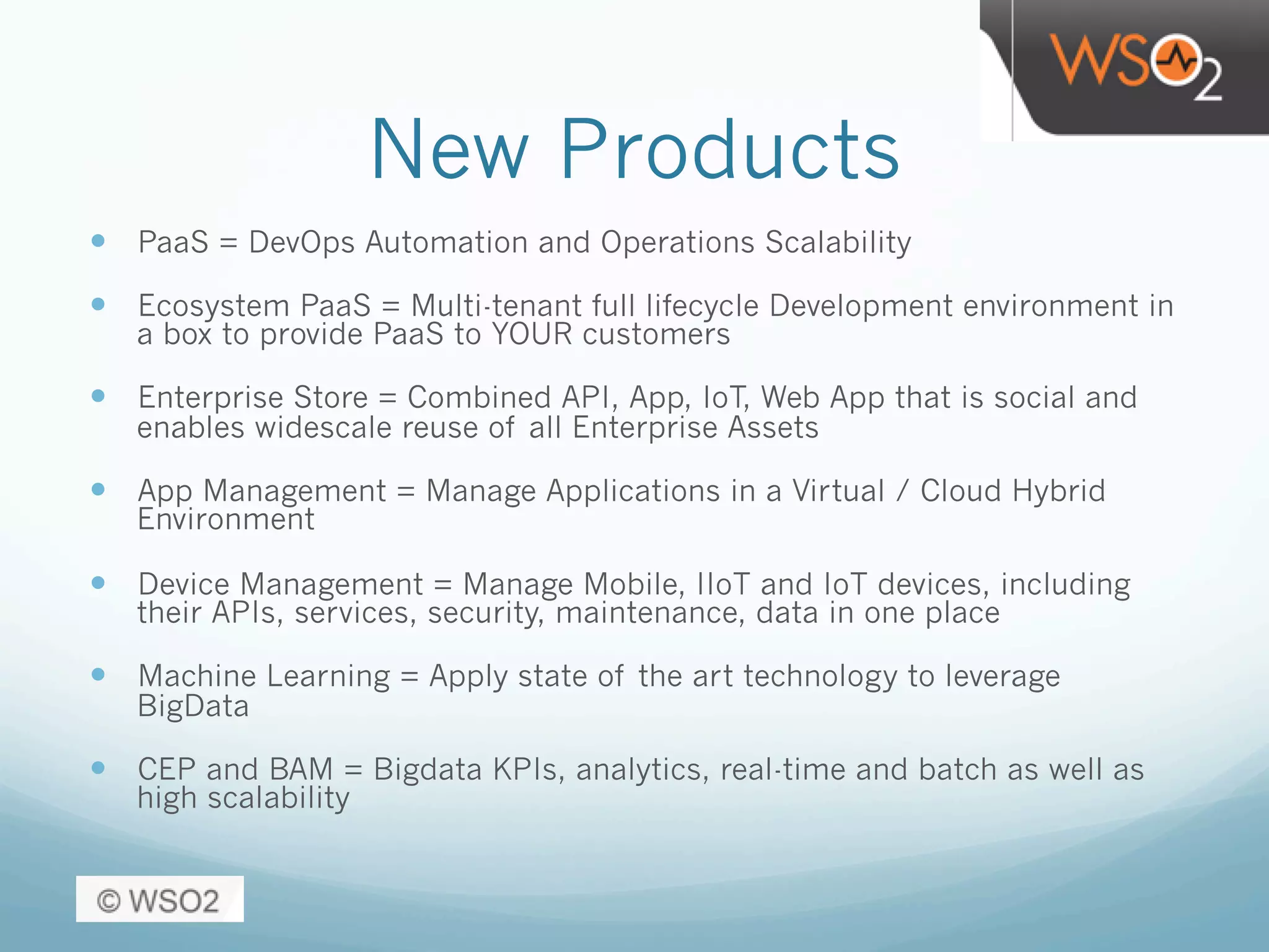 New Products
—  PaaS = DevOps Automation and Operations Scalability
—  Ecosystem PaaS = Multi-tenant full lifecycle Development environment in
a box to provide PaaS to YOUR customers
—  Enterprise Store = Combined API, App, IoT, Web App that is social and
enables widescale reuse of all Enterprise Assets
—  App Management = Manage Applications in a Virtual / Cloud Hybrid
Environment
—  Device Management = Manage Mobile, IIoT and IoT devices, including
their APIs, services, security, maintenance, data in one place
—  Machine Learning = Apply state of the art technology to leverage
BigData
—  CEP and BAM = Bigdata KPIs, analytics, real-time and batch as well as
high scalability
 