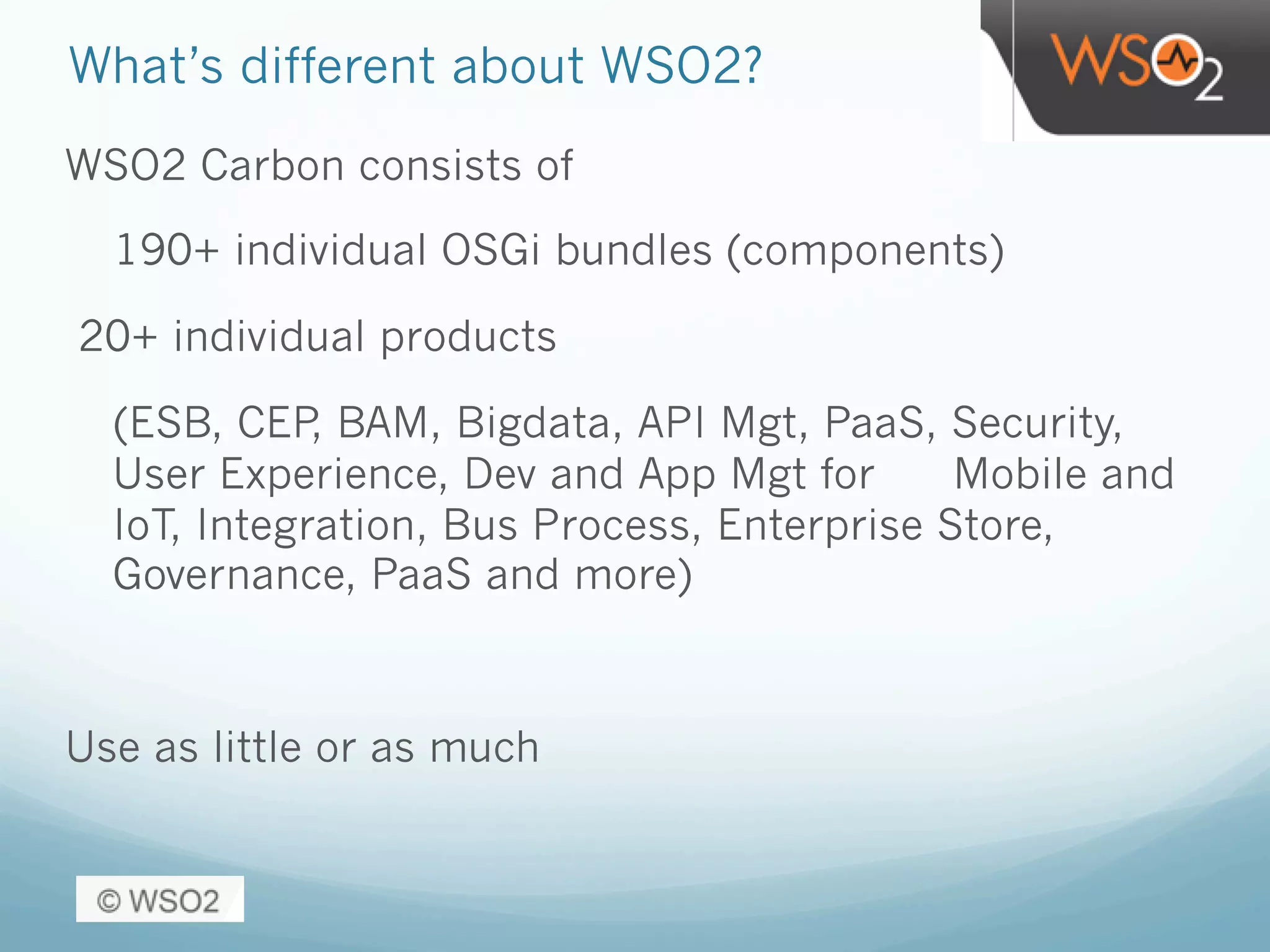 What’s different about WSO2?
WSO2 Carbon consists of
190+ individual OSGi bundles (components)
20+ individual products
(ESB, CEP, BAM, Bigdata, API Mgt, PaaS, Security,
User Experience, Dev and App Mgt for Mobile and
IoT, Integration, Bus Process, Enterprise Store,
Governance, PaaS and more)
Use as little or as much
 