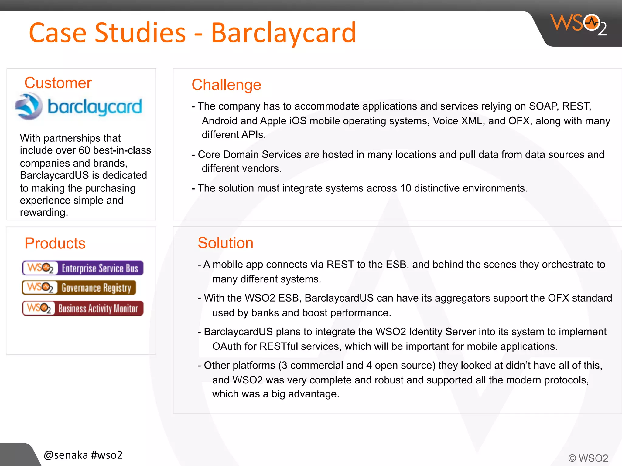 Case	
  Studies	
  -­‐	
  Barclaycard	
  
Challenge
- The company has to accommodate applications and services relying on SOAP, REST,
Android and Apple iOS mobile operating systems, Voice XML, and OFX, along with many
different APIs.
- Core Domain Services are hosted in many locations and pull data from data sources and
different vendors.
- The solution must integrate systems across 10 distinctive environments.
Solution
- A mobile app connects via REST to the ESB, and behind the scenes they orchestrate to
many different systems.
- With the WSO2 ESB, BarclaycardUS can have its aggregators support the OFX standard
used by banks and boost performance.
- BarclaycardUS plans to integrate the WSO2 Identity Server into its system to implement
OAuth for RESTful services, which will be important for mobile applications.
- Other platforms (3 commercial and 4 open source) they looked at didn’t have all of this,
and WSO2 was very complete and robust and supported all the modern protocols,
which was a big advantage.
Products
Customer
With partnerships that
include over 60 best-in-class
companies and brands,
BarclaycardUS is dedicated
to making the purchasing
experience simple and
rewarding.
@senaka	
  #wso2	
  
 