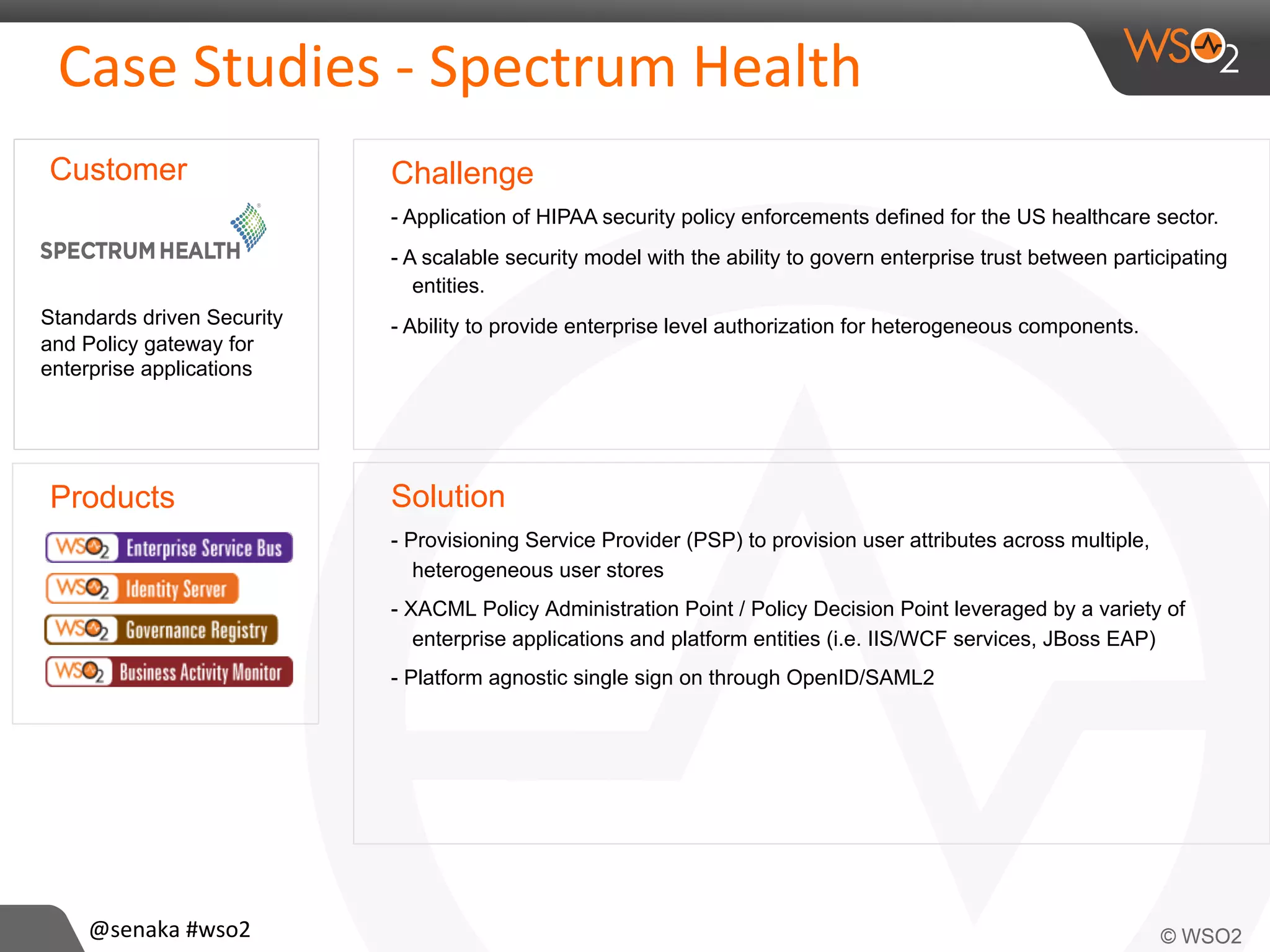 Products
Case	
  Studies	
  -­‐	
  Spectrum	
  Health	
  
Challenge
- Application of HIPAA security policy enforcements defined for the US healthcare sector.
- A scalable security model with the ability to govern enterprise trust between participating
entities.
- Ability to provide enterprise level authorization for heterogeneous components.
Solution
- Provisioning Service Provider (PSP) to provision user attributes across multiple,
heterogeneous user stores
- XACML Policy Administration Point / Policy Decision Point leveraged by a variety of
enterprise applications and platform entities (i.e. IIS/WCF services, JBoss EAP)
- Platform agnostic single sign on through OpenID/SAML2
Customer
Standards driven Security
and Policy gateway for
enterprise applications
@senaka	
  #wso2	
  
 