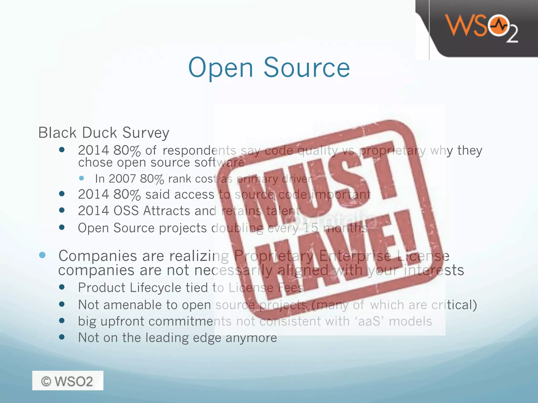 Open Source
Black Duck Survey
—  2014 80% of respondents say code quality vs proprietary why they
chose open source software
—  In 2007 80% rank cost as primary driver
—  2014 80% said access to source code important
—  2014 OSS Attracts and retains talent
—  Open Source projects doubling every 15 months
—  Companies are realizing Proprietary Enterprise License
companies are not necessarily aligned with your interests
—  Product Lifecycle tied to License Fees
—  Not amenable to open source projects (many of which are critical)
—  big upfront commitments not consistent with ‘aaS’ models
—  Not on the leading edge anymore
 