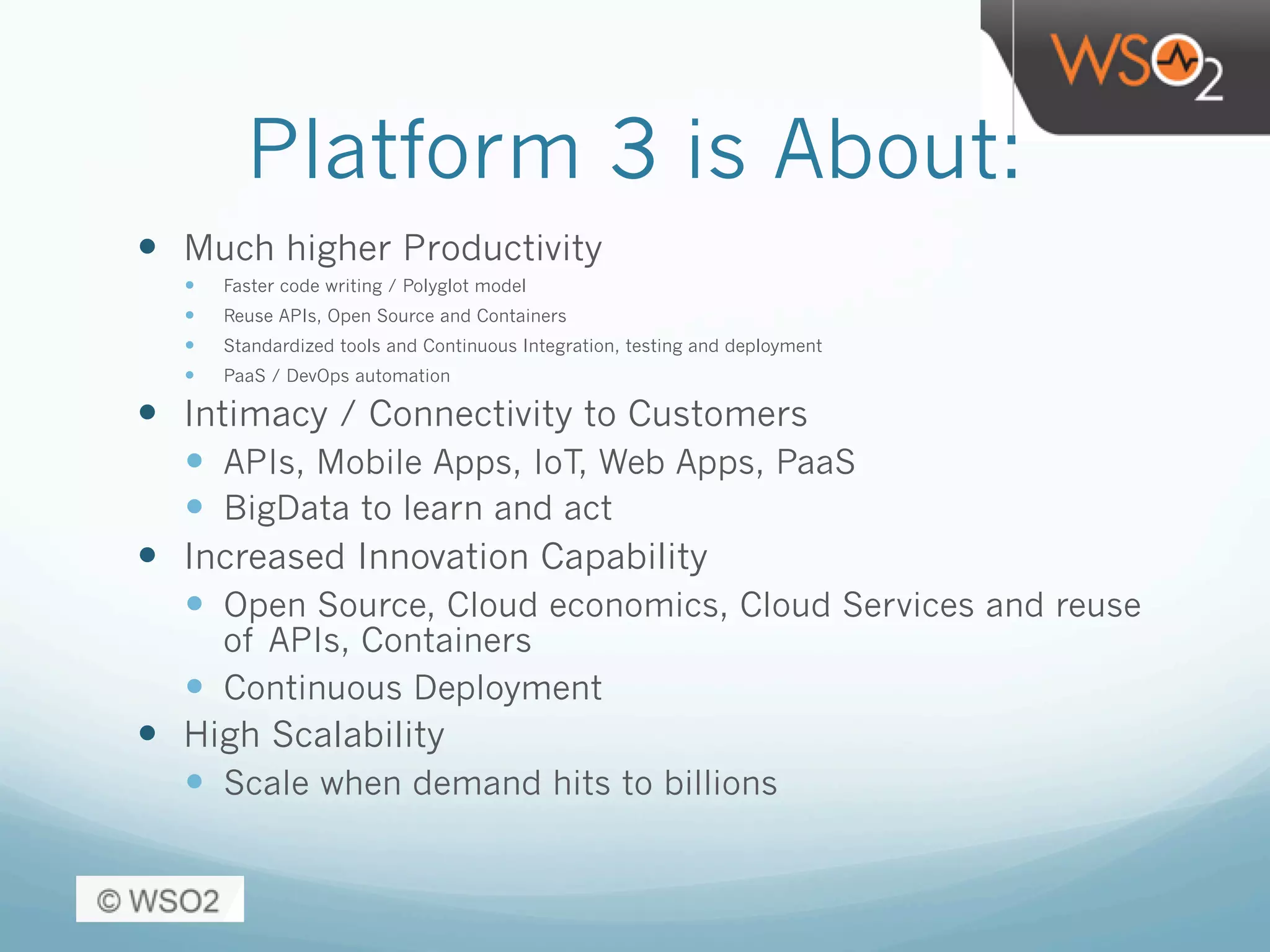 Platform 3 is About:
—  Much higher Productivity
—  Faster code writing / Polyglot model
—  Reuse APIs, Open Source and Containers
—  Standardized tools and Continuous Integration, testing and deployment
—  PaaS / DevOps automation
—  Intimacy / Connectivity to Customers
—  APIs, Mobile Apps, IoT, Web Apps, PaaS
—  BigData to learn and act
—  Increased Innovation Capability
—  Open Source, Cloud economics, Cloud Services and reuse
of APIs, Containers
—  Continuous Deployment
—  High Scalability
—  Scale when demand hits to billions
 