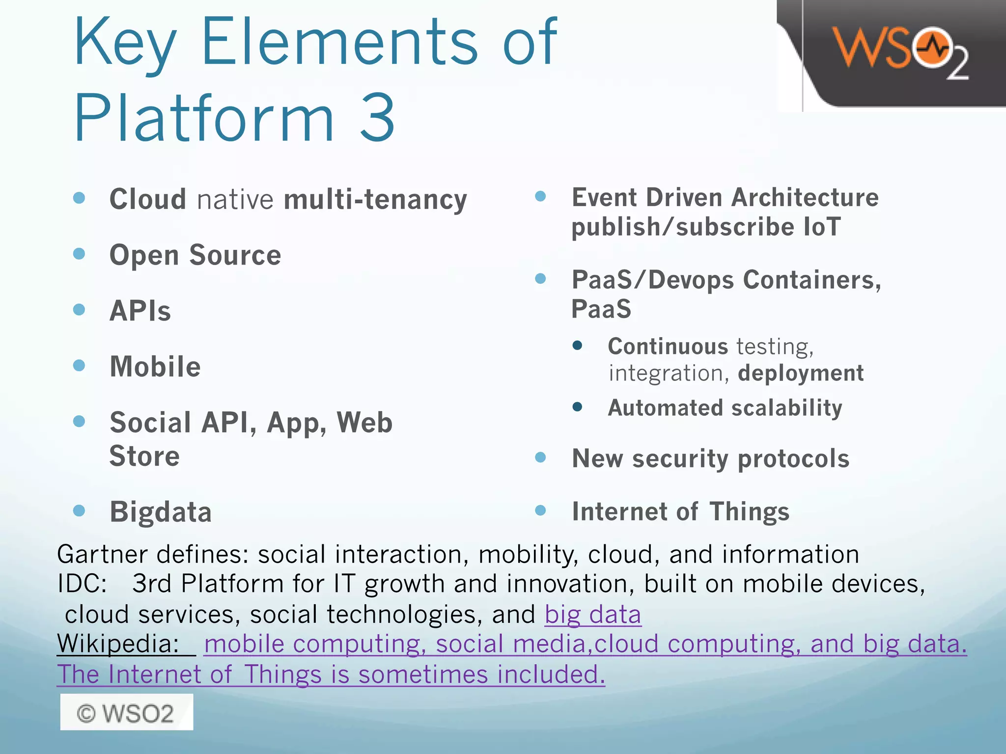 Key Elements of
Platform 3
—  Cloud native multi-tenancy
—  Open Source
—  APIs
—  Mobile
—  Social API, App, Web
Store
—  Bigdata
—  Event Driven Architecture
publish/subscribe IoT
—  PaaS/Devops Containers,
PaaS
—  Continuous testing,
integration, deployment
—  Automated scalability
—  New security protocols
—  Internet of Things
Gartner defines: social interaction, mobility, cloud, and information
IDC: 3rd Platform for IT growth and innovation, built on mobile devices,
cloud services, social technologies, and big data
Wikipedia:  mobile computing, social media,cloud computing, and big data.
The Internet of Things is sometimes included.
 