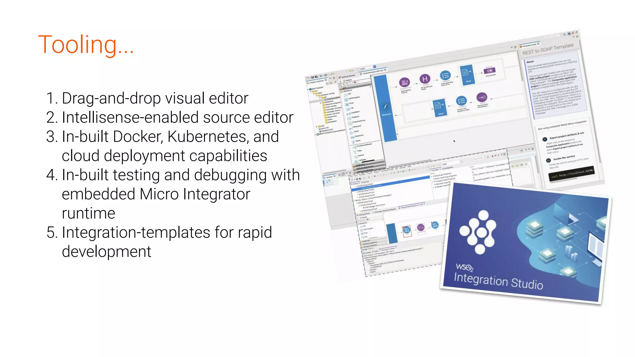 Tooling...
1. Drag-and-drop visual editor
2. Intellisense-enabled source editor
3. In-built Docker, Kubernetes, and
cloud deployment capabilities
4. In-built testing and debugging with
embedded Micro Integrator
runtime
5. Integration-templates for rapid
development
 
