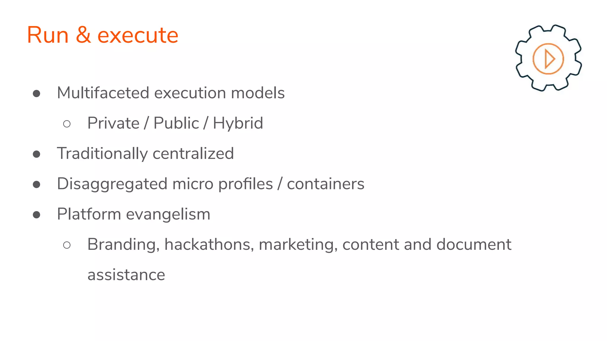 ● Multifaceted execution models
○ Private / Public / Hybrid
● Traditionally centralized
● Disaggregated micro proﬁles / containers
● Platform evangelism
○ Branding, hackathons, marketing, content and document
assistance
Run & execute
 