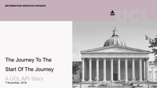 The Journey To The
Start Of The Journey
A UCL API Story
7 November, 2019
INFORMATION SERVICES DIVISION
 