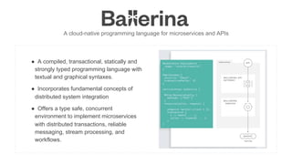 INTEGRATION SUMMIT 2019
A cloud-native programming language for microservices and APIs
●  A compiled, transactional, statically and
strongly typed programming language with
textual and graphical syntaxes.
●  Incorporates fundamental concepts of
distributed system integration
●  Offers a type safe, concurrent
environment to implement microservices
with distributed transactions, reliable
messaging, stream processing, and
workflows.
 