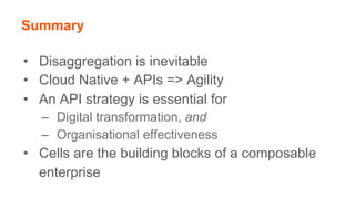 Summary
•  Disaggregation is inevitable
•  Cloud Native + APIs => Agility
•  An API strategy is essential for
–  Digital transformation, and
–  Organisational effectiveness
•  Cells are the building blocks of a composable
enterprise
 