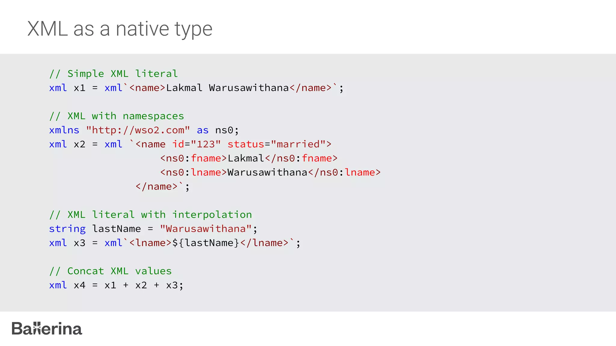 // Simple XML literal
xml x1 = xml`<name>Lakmal Warusawithana</name>`;
// XML with namespaces
xmlns "http://wso2.com" as ns0;
xml x2 = xml `<name id="123" status="married">
<ns0:fname>Lakmal</ns0:fname>
<ns0:lname>Warusawithana</ns0:lname>
</name>`;
// XML literal with interpolation
string lastName = "Warusawithana";
xml x3 = xml`<lname>${lastName}</lname>`;
// Concat XML values
xml x4 = x1 + x2 + x3;
 