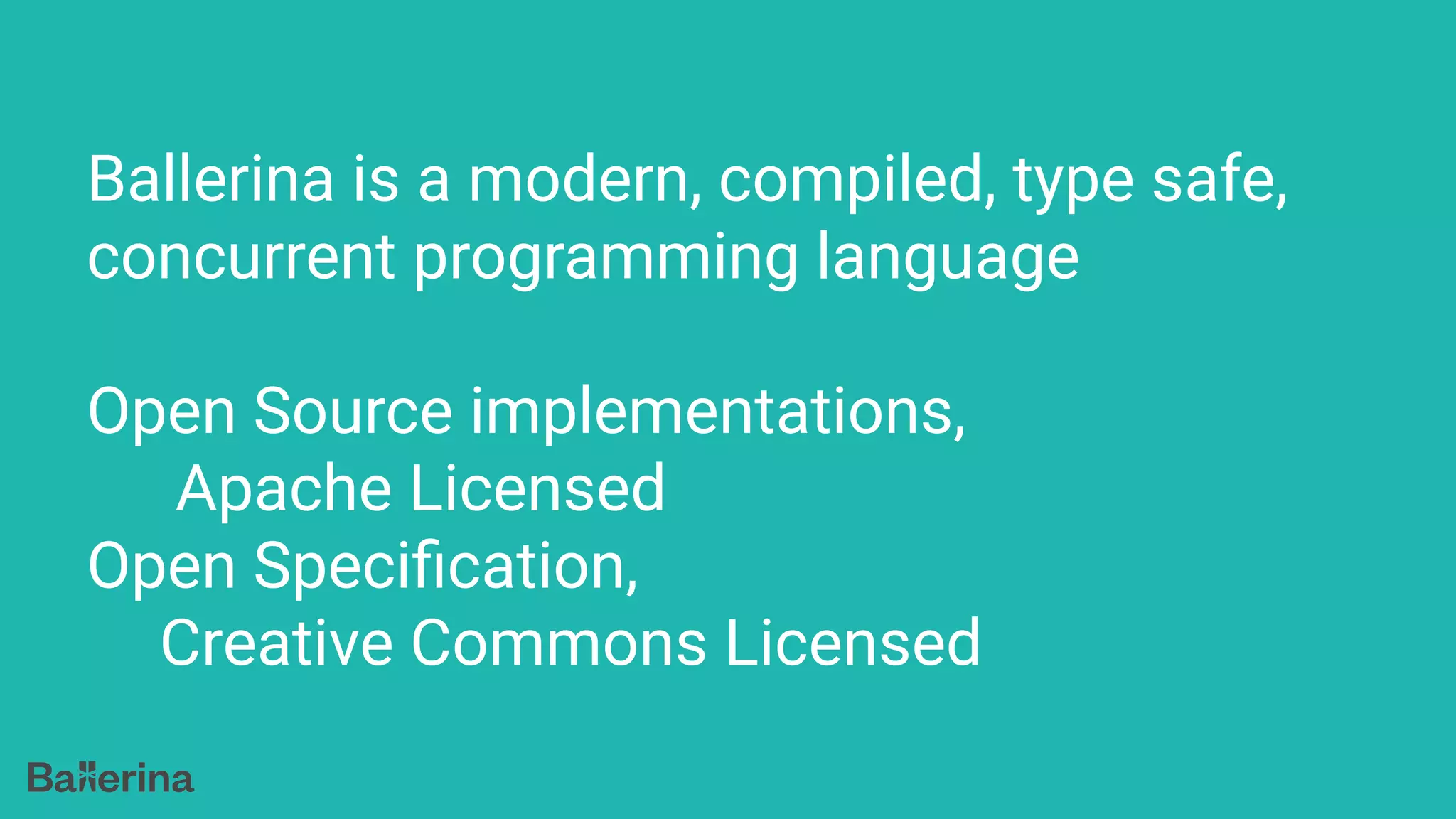 Ballerina is a modern, compiled, type safe,
concurrent programming language
Open Source implementations,
Apache Licensed
Open Speciﬁcation,
Creative Commons Licensed
 