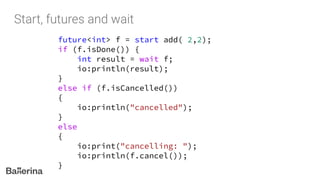 future<int> f = start add( 2,2);
if (f.isDone()) {
int result = wait f;
io:println(result);
}
else if (f.isCancelled())
{
io:println("cancelled");
}
else
{
io:print("cancelling: ");
io:println(f.cancel());
}
 