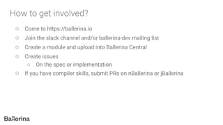 ○ Come to https://ballerina.io
○ Join the slack channel and/or ballerina-dev mailing list
○ Create a module and upload into Ballerina Central
○ Create issues
○ On the spec or implementation
○ If you have compiler skills, submit PRs on nBallerina or jBallerina
 