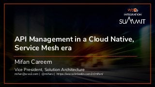 INTEGRATION SUMMIT 2019
API Management in a Cloud Native,
Service Mesh era
Mifan Careem
Vice President, Solution Architecture
mifan@wso2.com | @mifanc | https://www.linkedin.com/in/mifan/
INTEGRATION
 