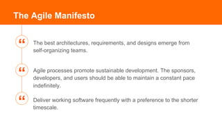 The best architectures, requirements, and designs emerge from
self-organizing teams.
The Agile Manifesto
Agile processes promote sustainable development. The sponsors,
developers, and users should be able to maintain a constant pace
indefinitely.
Deliver working software frequently with a preference to the shorter
timescale.
“
“
“
 