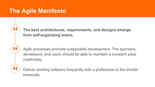 The best architectures, requirements, and designs emerge
from self-organizing teams.
The Agile Manifesto
Agile processes promote sustainable development. The sponsors,
developers, and users should be able to maintain a constant pace
indefinitely.
Deliver working software frequently with a preference to the shorter
timescale.
“
“
“
 
