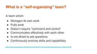 A team which:
●  Manages its own work
●  Pulls work
●  Doesn’t require “command and control”
●  Communicates effectively with each other
●  Is not afraid to ask questions
●  Continuously evolves skills and capabilities
What is a “self-organizing” team?
https://www.scrumalliance.org/community/articles/2013/january/self-organizing-teams-what-and-how
 
