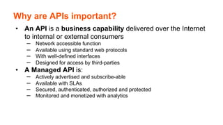 Why are APIs important?
•  An API is a business capability delivered over the Internet
to internal or external consumers
–  Network accessible function
–  Available using standard web protocols
–  With well-defined interfaces
–  Designed for access by third-parties
•  A Managed API is:
–  Actively advertised and subscribe-able
–  Available with SLAs
–  Secured, authenticated, authorized and protected
–  Monitored and monetized with analytics
 