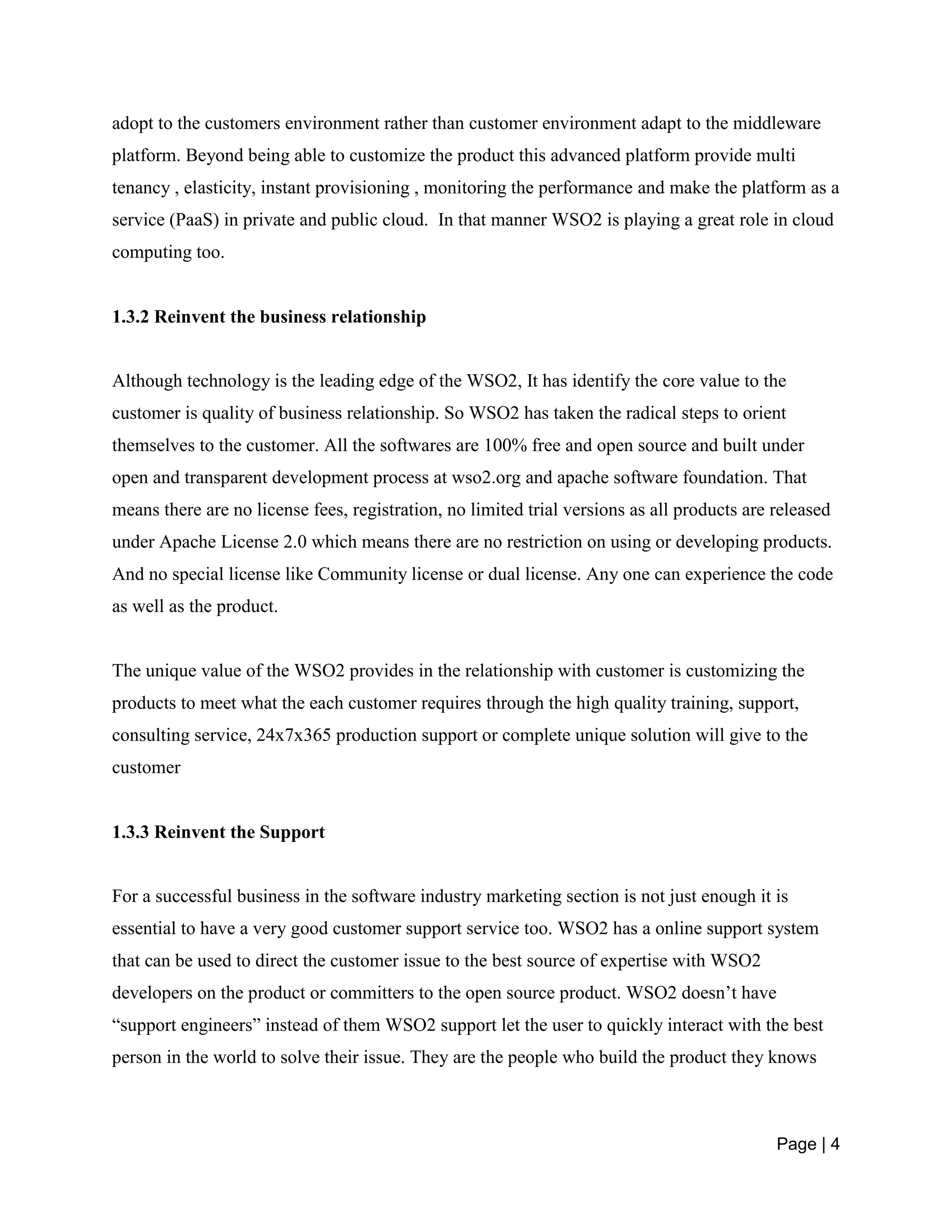 Page | 4
adopt to the customers environment rather than customer environment adapt to the middleware
platform. Beyond being able to customize the product this advanced platform provide multi
tenancy , elasticity, instant provisioning , monitoring the performance and make the platform as a
service (PaaS) in private and public cloud. In that manner WSO2 is playing a great role in cloud
computing too.
1.3.2 Reinvent the business relationship
Although technology is the leading edge of the WSO2, It has identify the core value to the
customer is quality of business relationship. So WSO2 has taken the radical steps to orient
themselves to the customer. All the softwares are 100% free and open source and built under
open and transparent development process at wso2.org and apache software foundation. That
means there are no license fees, registration, no limited trial versions as all products are released
under Apache License 2.0 which means there are no restriction on using or developing products.
And no special license like Community license or dual license. Any one can experience the code
as well as the product.
The unique value of the WSO2 provides in the relationship with customer is customizing the
products to meet what the each customer requires through the high quality training, support,
consulting service, 24x7x365 production support or complete unique solution will give to the
customer
1.3.3 Reinvent the Support
For a successful business in the software industry marketing section is not just enough it is
essential to have a very good customer support service too. WSO2 has a online support system
that can be used to direct the customer issue to the best source of expertise with WSO2
developers on the product or committers to the open source product. WSO2 doesn’t have
“support engineers” instead of them WSO2 support let the user to quickly interact with the best
person in the world to solve their issue. They are the people who build the product they knows
 