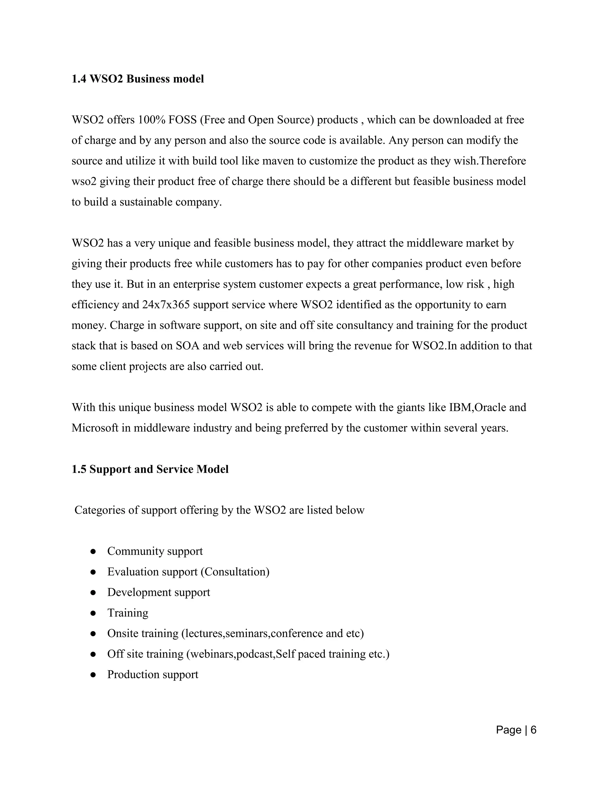 Page | 6
1.4 WSO2 Business model
WSO2 offers 100% FOSS (Free and Open Source) products , which can be downloaded at free
of charge and by any person and also the source code is available. Any person can modify the
source and utilize it with build tool like maven to customize the product as they wish.Therefore
wso2 giving their product free of charge there should be a different but feasible business model
to build a sustainable company.
WSO2 has a very unique and feasible business model, they attract the middleware market by
giving their products free while customers has to pay for other companies product even before
they use it. But in an enterprise system customer expects a great performance, low risk , high
efficiency and 24x7x365 support service where WSO2 identified as the opportunity to earn
money. Charge in software support, on site and off site consultancy and training for the product
stack that is based on SOA and web services will bring the revenue for WSO2.In addition to that
some client projects are also carried out.
With this unique business model WSO2 is able to compete with the giants like IBM,Oracle and
Microsoft in middleware industry and being preferred by the customer within several years.
1.5 Support and Service Model
Categories of support offering by the WSO2 are listed below
● Community support
● Evaluation support (Consultation)
● Development support
● Training
● Onsite training (lectures,seminars,conference and etc)
● Off site training (webinars,podcast,Self paced training etc.)
● Production support
 