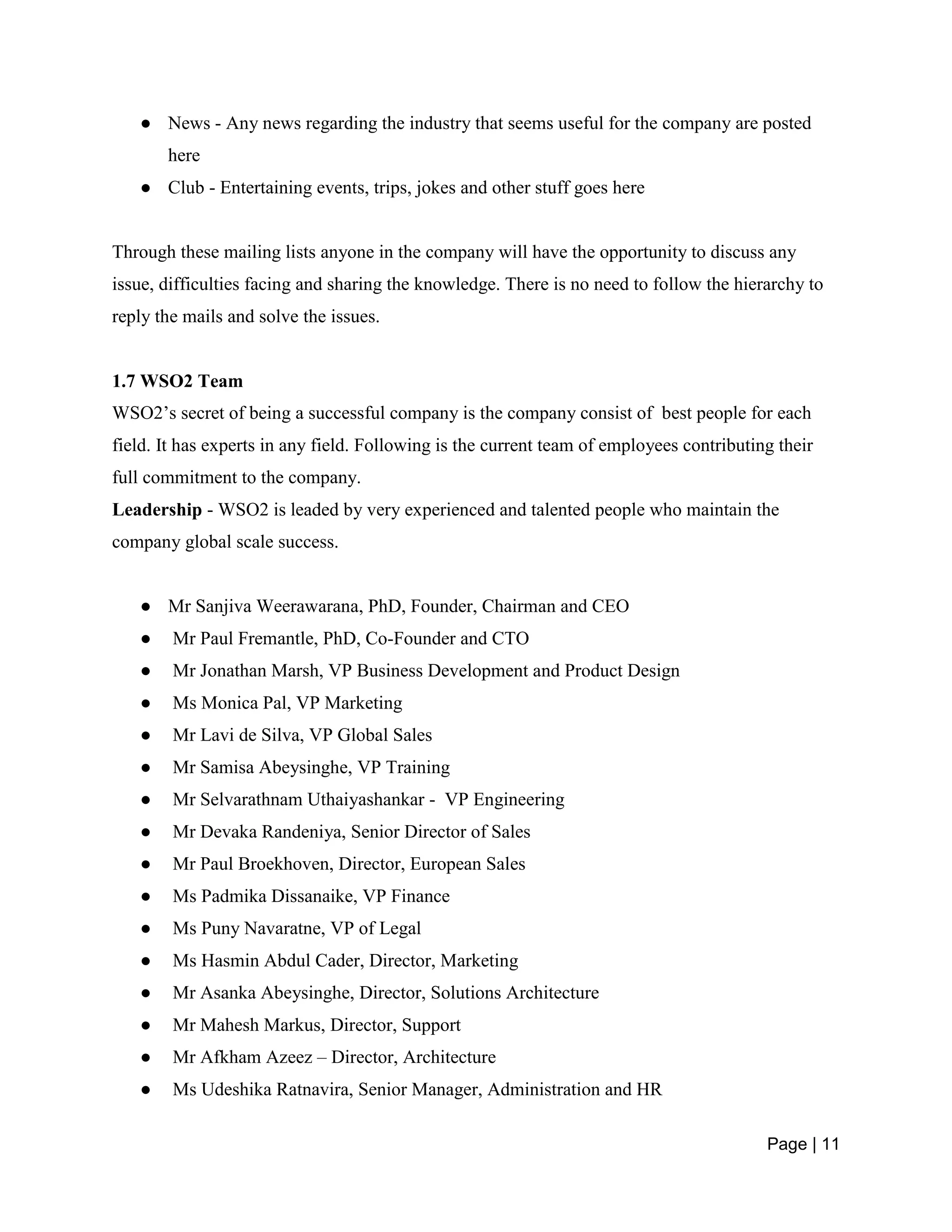 Page | 11
● News - Any news regarding the industry that seems useful for the company are posted
here
● Club - Entertaining events, trips, jokes and other stuff goes here
Through these mailing lists anyone in the company will have the opportunity to discuss any
issue, difficulties facing and sharing the knowledge. There is no need to follow the hierarchy to
reply the mails and solve the issues.
1.7 WSO2 Team
WSO2’s secret of being a successful company is the company consist of best people for each
field. It has experts in any field. Following is the current team of employees contributing their
full commitment to the company.
Leadership - WSO2 is leaded by very experienced and talented people who maintain the
company global scale success.
● Mr Sanjiva Weerawarana, PhD, Founder, Chairman and CEO
● Mr Paul Fremantle, PhD, Co-Founder and CTO
● Mr Jonathan Marsh, VP Business Development and Product Design
● Ms Monica Pal, VP Marketing
● Mr Lavi de Silva, VP Global Sales
● Mr Samisa Abeysinghe, VP Training
● Mr Selvarathnam Uthaiyashankar - VP Engineering
● Mr Devaka Randeniya, Senior Director of Sales
● Mr Paul Broekhoven, Director, European Sales
● Ms Padmika Dissanaike, VP Finance
● Ms Puny Navaratne, VP of Legal
● Ms Hasmin Abdul Cader, Director, Marketing
● Mr Asanka Abeysinghe, Director, Solutions Architecture
● Mr Mahesh Markus, Director, Support
● Mr Afkham Azeez – Director, Architecture
● Ms Udeshika Ratnavira, Senior Manager, Administration and HR
 