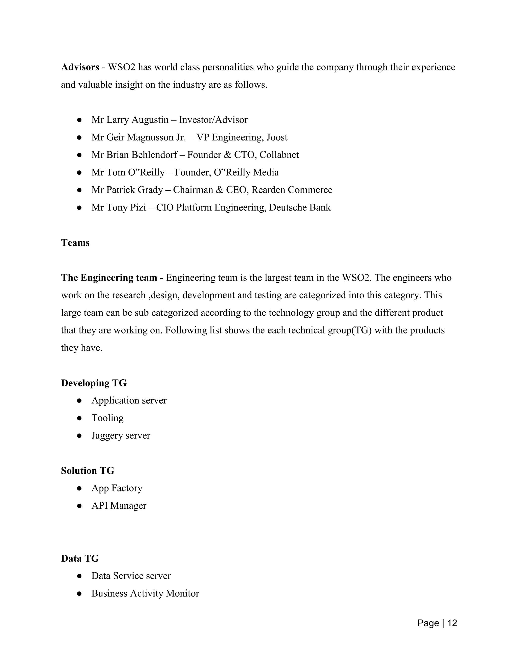 Page | 12
Advisors - WSO2 has world class personalities who guide the company through their experience
and valuable insight on the industry are as follows.
● Mr Larry Augustin – Investor/Advisor
● Mr Geir Magnusson Jr. – VP Engineering, Joost
● Mr Brian Behlendorf – Founder & CTO, Collabnet
● Mr Tom O‟Reilly – Founder, O‟Reilly Media
● Mr Patrick Grady – Chairman & CEO, Rearden Commerce
● Mr Tony Pizi – CIO Platform Engineering, Deutsche Bank
Teams
The Engineering team - Engineering team is the largest team in the WSO2. The engineers who
work on the research ,design, development and testing are categorized into this category. This
large team can be sub categorized according to the technology group and the different product
that they are working on. Following list shows the each technical group(TG) with the products
they have.
Developing TG
● Application server
● Tooling
● Jaggery server
Solution TG
● App Factory
● API Manager
Data TG
● Data Service server
● Business Activity Monitor
 