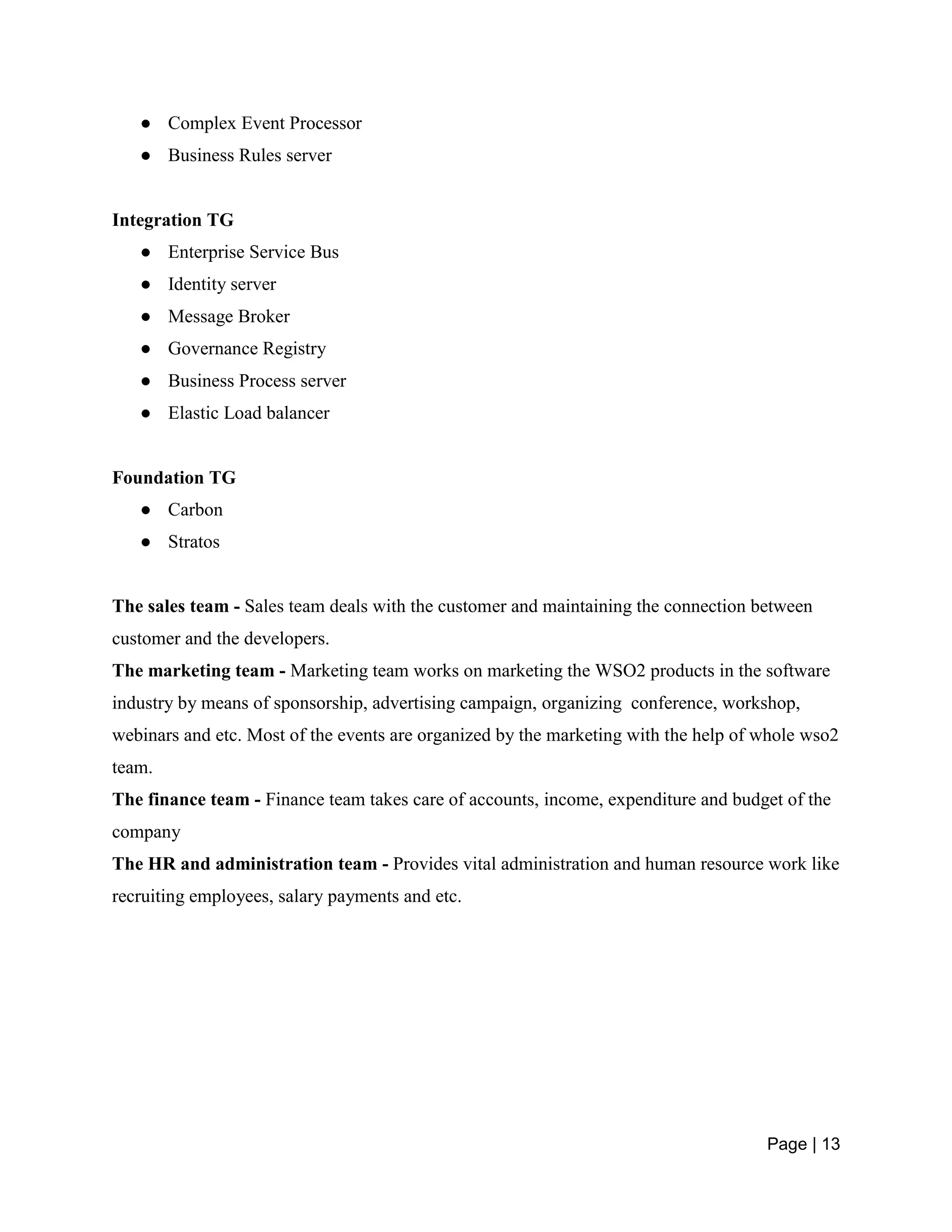 Page | 13
● Complex Event Processor
● Business Rules server
Integration TG
● Enterprise Service Bus
● Identity server
● Message Broker
● Governance Registry
● Business Process server
● Elastic Load balancer
Foundation TG
● Carbon
● Stratos
The sales team - Sales team deals with the customer and maintaining the connection between
customer and the developers.
The marketing team - Marketing team works on marketing the WSO2 products in the software
industry by means of sponsorship, advertising campaign, organizing conference, workshop,
webinars and etc. Most of the events are organized by the marketing with the help of whole wso2
team.
The finance team - Finance team takes care of accounts, income, expenditure and budget of the
company
The HR and administration team - Provides vital administration and human resource work like
recruiting employees, salary payments and etc.
 