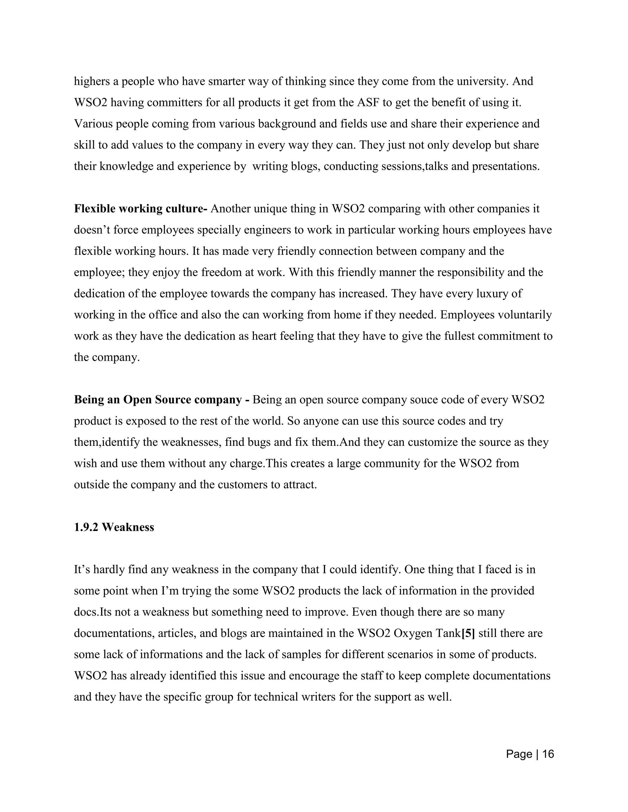 Page | 16
highers a people who have smarter way of thinking since they come from the university. And
WSO2 having committers for all products it get from the ASF to get the benefit of using it.
Various people coming from various background and fields use and share their experience and
skill to add values to the company in every way they can. They just not only develop but share
their knowledge and experience by writing blogs, conducting sessions,talks and presentations.
Flexible working culture- Another unique thing in WSO2 comparing with other companies it
doesn’t force employees specially engineers to work in particular working hours employees have
flexible working hours. It has made very friendly connection between company and the
employee; they enjoy the freedom at work. With this friendly manner the responsibility and the
dedication of the employee towards the company has increased. They have every luxury of
working in the office and also the can working from home if they needed. Employees voluntarily
work as they have the dedication as heart feeling that they have to give the fullest commitment to
the company.
Being an Open Source company - Being an open source company souce code of every WSO2
product is exposed to the rest of the world. So anyone can use this source codes and try
them,identify the weaknesses, find bugs and fix them.And they can customize the source as they
wish and use them without any charge.This creates a large community for the WSO2 from
outside the company and the customers to attract.
1.9.2 Weakness
It’s hardly find any weakness in the company that I could identify. One thing that I faced is in
some point when I’m trying the some WSO2 products the lack of information in the provided
docs.Its not a weakness but something need to improve. Even though there are so many
documentations, articles, and blogs are maintained in the WSO2 Oxygen Tank[5] still there are
some lack of informations and the lack of samples for different scenarios in some of products.
WSO2 has already identified this issue and encourage the staff to keep complete documentations
and they have the specific group for technical writers for the support as well.
 